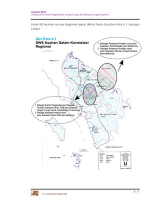 Laporan Akhir 
Penyusunan Pola Pengelolaan Sumber Daya Air Wilayah Sungai Asahan. 
Letak WS Asahan secara Regional dapat dilihat Pada Gambar Peta 4.1. sebagai 
berikut : 
4 - 7 
PT. JASAPATRIA GUNATAMA 
 