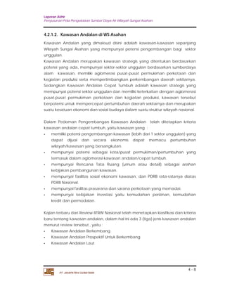 Laporan Akhir 
Penyusunan Pola Pengelolaan Sumber Daya Air Wilayah Sungai Asahan. 
4.2.1.2. Kawasan Andalan di WS Asahan 
Kawasan Andalan yang dimaksud disini adalah kawasan-kawasan sepanjang 
Wilayah Sungai Asahan yang mempunyai potensi pengembangan bagi sektor 
unggulan. 
Kawasan Andalan merupakan kawasan strategis yang ditentukan berdasarkan 
potensi yang ada, mempunyai sektor-sektor unggulan berdasarkan sumberdaya 
alam kawasan, memiliki aglomerasi pusat-pusat permukiman perkotaan dan 
kegiatan produksi serta mempertimbangkan perkembangan daerah sekitarnya. 
Sedangkan Kawasan Andalan Cepat Tumbuh adalah kawasan strategis yang 
mempunyai potensi sektor unggulan dan memiliki keterkaitan dengan aglomerasi 
pusat-pusat permukiman perkotaan dan kegiatan produksi, kawasan tersebut 
berpotensi untuk mempercepat pertumbuhan daerah sekitarnya dan merupakan 
suatu kesatuan ekonomi dan sosial budaya dalam suatu struktur wilayah nasional. 
Dalam Pedoman Pengembangan Kawasan Andalan telah ditetapkan kriteria 
kawasan andalan cepat tumbuh, yaitu kawasan yang : 
- memiliki potensi pengembangan kawasan (lebih dari 1 sektor unggulan) yang 
dapat dijual dan secara ekonomis dapat memacu pertumbuhan 
wilayah/kawasan yang bersangkutan. 
- mempunyai potensi sebagai kota/pusat permukiman/pertumbuhan yang 
- mempunyai Rencana Tata Ruang (umum atau detail) sebagai arahan 
- mempunyai fasilitas sosial ekonomi kawasan, dan PDRB rata-ratanya diatas 
- mempunyai fasilitas prasarana dan sarana perkotaan yang memadai. 
- mempunyai kebijakan investasi yaitu kemudahan perizinan, kemudahan 
Kajian terbaru dari Review RTRW Nasional telah menetapkan klasifikasi dan kriteria 
baru tentang kawasan andalan, dalam hal ini ada 3 (tiga) jenis kawasan andalan 
menurut review tersebut , yaitu : 
- Kawasan Andalan Berkembang 
- Kawasan Andalan Prospektif Untuk Berkembang 
- Kawasan Andalan Laut 
4 - 8 
termasuk dalam aglomerasi kawasan andalan/cepat tumbuh. 
kebijakan pembangunan kawasan. 
PDRB Nasional. 
kredit dan permodalan. 
PT. JASAPATRIA GUNATAMA 
 