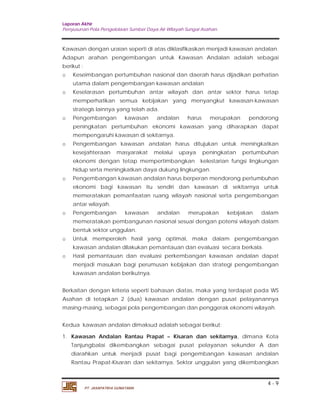 Laporan Akhir 
Penyusunan Pola Pengelolaan Sumber Daya Air Wilayah Sungai Asahan. 
Kawasan dengan uraian seperti di atas diklasifikasikan menjadi kawasan andalan. 
Adapun arahan pengembangan untuk Kawasan Andalan adalah sebagai 
berikut : 
o Keseimbangan pertumbuhan nasional dan daerah harus dijadikan perhatian 
o Keselarasan pertumbuhan antar wilayah dan antar sektor harus tetap 
memperhatikan semua kebijakan yang menyangkut kawasan-kawasan 
strategis lainnya yang telah ada. 
o Pengembangan kawasan andalan harus merupakan pendorong 
peningkatan pertumbuhan ekonomi kawasan yang diharapkan dapat 
mempengaruhi kawasan di sekitarnya. 
o Pengembangan kawasan andalan harus ditujukan untuk meningkatkan 
kesejahteraan masyarakat melalui upaya peningkatan pertumbuhan 
ekonomi dengan tetap mempertimbangkan kelestarian fungsi lingkungan 
hidup serta meningkatkan daya dukung lingkungan. 
o Pengembangan kawasan andalan harus berperan mendorong pertumbuhan 
ekonomi bagi kawasan itu sendiri dan kawasan di sekitarnya untuk 
memeratakan pemanfaatan ruang wilayah nasional serta pengembangan 
antar wilayah. 
o Pengembangan kawasan andalan merupakan kebijakan dalam 
memeratakan pembangunan nasional sesuai dengan potensi wilayah dalam 
bentuk sektor unggulan. 
o Untuk memperoleh hasil yang optimal, maka dalam pengembangan 
o Hasil pemantauan dan evaluasi perkembangan kawasan andalan dapat 
menjadi masukan bagi perumusan kebijakan dan strategi pengembangan 
kawasan andalan berikutnya. 
Berkaitan dengan kriteria seperti bahasan diatas, maka yang terdapat pada WS 
Asahan di tetapkan 2 (dua) kawasan andalan dengan pusat pelayanannya 
masing-masing, sebagai pola pengembangan dan penggerak ekonomi wilayah. 
Kedua kawasan andalan dimaksud adalah sebagai berikut: 
1. Kawasan Andalan Rantau Prapat – Kisaran dan sekitarnya, dimana Kota 
Tanjungbalai dikembangkan sebagai pusat pelayanan sekunder A dan 
diarahkan untuk menjadi pusat bagi pengembangan kawasan andalan 
Rantau Prapat-Kisaran dan sekitarnya. Sektor unggulan yang dikembangkan 
4 - 9 
utama dalam pengembangan kawasan andalan 
kawasan andalan dilakukan pemantauan dan evaluasi secara berkala. 
PT. JASAPATRIA GUNATAMA 
 