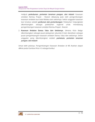 Laporan Akhir 
Penyusunan Pola Pengelolaan Sumber Daya Air Wilayah Sungai Asahan. 
meliputi perkebunan, pertanian tanaman pangan, dan industri. Kawasan 
andalan Rantau Prapat - Kisaran didukung pula oleh pengembangan 
kawasan andalan laut Selat Malaka dan sekitarnya. Sektor unggulan kawasan 
laut tersebut adalah perikanan dan pertambangan. Pelabuhan Tanjungbalai 
dikembangkan sebagai pelabuhan regional untuk mendukung 
pengembangan kawasan andalan Rantau Prapat - Kisaran. 
2. Kawasan Andalan Danau Toba dan Sekitarnya, dimana Kota Balige 
dikembangkan sebagai pusat pelayanan sekunder B dan diarahkan sebagai 
pusat pengembangan kawasan andalan Danau Toba dan sekitarnya. Sektor 
unggulan yang dikembangkan adalah pariwisata, pertanian tanaman 
pangan, dan industri. 
Untuk lebih jelasnya, Pengembangan Kawasan Andalan di WS Asahan dapat 
dilihat pada Gambar Peta 4.2 sebagai berikut: 
4 - 10 
PT. JASAPATRIA GUNATAMA 
 