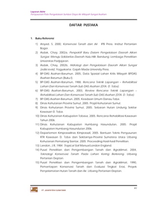 Laporan Akhir 
Penyusunan Pola Pengelolaan Sumber Daya Air Wilayah Sungai Asahan. 
xv 
PT. JASAPATRIA GUNATAMA 
DAFTAR PUSTAKA 
1. Buku Referensi 
1) Arsyad, S, 2000, Konservasi Tanah dan Air. IPB Press. Institut Pertanian 
Bogor. 
2) Asdak, Chay, 2002a, Perspektif Baru Dalam Pengelolaan Daerah Aliran 
Sungai: Menuju Solidaritas Daerah Hulu-Hilir, Bandung: Lembaga Penelitian 
Universitas Padjajaran. 
3) Asdak, Chay, 2002b, Hidrologi dan Pengelolaan Daerah Aliran Sungai 
(edisi revisi), Yogyakarta: Gajah Mada University Press. 
4) BP-DAS Asahan-Barumun, 2005, Data Spasial Lahan Kritis Wilayah BPDAS 
Asahan Barumun (Buku I). 
5) BP-DAS Asahan-Barumun, 1988, Rencana Teknik Lapangan – Rehabilitasi 
Lahan Dan Konservasi Tanah-Sub DAS Asahan (DTA. D. Toba). 
6) BP-DAS Asahan-Barumun, 2003, Review Rencana Teknik Lapangan – 
Rehabilitasi Lahan Dan Konservasi Tanah-Sub DAS Asahan (DTA. D. Toba). 
7) BP-DAS Asahan-Barumun, 2005, Keadaan Umum Danau Toba. 
8) Dinas Kehutanan Provinsi Sumut, 2005. Propil Kehutanan Sumut. 
9) Dinas Kehutanan Provinsi Sumut, 2005. Sebaran Hutan Lindung Sekitar 
Kawasan D. Toba. 
10) Dinas Kehutanan Kabupaten Tobasa, 2005. Rencana Rehabilitasi Kawasan 
Tahun 2006. 
11) Dinas Kehutanan Kabupaten Humbang Hasundutan, 2005. Propil 
Kabupaten Humbang Hasundutan 2006. 
12) Departemen Kimpraswilnas Kimpraswil, 2005. Bantuan Teknis Penyusunan 
RTR Kawasan D. Toba dan Sekitarnya-Provinsi Sumatera Utara Litbang 
Kehutanan Pematang Siantar, 2005. Proceeding Hasil-hasil Penelitian. 
13) Landon, J.R, 1984. Tropical Soil Manual.London England. 
14) Pusat Penelitian dan Pengembangan Tanah dan Agroklimat, 2004, 
Teknologi Konservasi Tanah Pada Lahan Kering Berlereng. Litbang 
Pertanian Deptan. 
15) Pusat Penelitian dan Pengembangan Tanah dan Agroklimat, 1990, 
Pemantapan Konservasi Tanah dan Evaluasi Tingkat Erosi, Proyek 
Penyelamatan Hutan Tanah dan Air. Litbang Pertanian Deptan. 
 