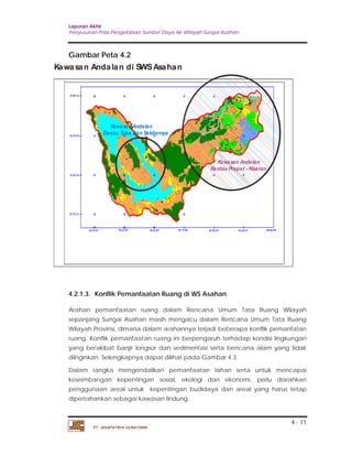 Laporan Akhir 
Penyusunan Pola Pengelolaan Sumber Daya Air Wilayah Sungai Asahan. 
Kawasan Andalan di SWS Asahan 
4.2.1.3. Konflik Pemanfaatan Ruang di WS Asahan 
Arahan pemanfaatan ruang dalam Rencana Umum Tata Ruang Wilayah 
sepanjang Sungai Asahan masih mengacu dalam Rencana Umum Tata Ruang 
Wilayah Provinsi, dimana dalam arahannya terjadi beberapa konflik pemanfatan 
ruang. Konflik pemanfaatan ruang ini berpengaruh terhadap kondisi lingkungan 
yang berakibat banjir longsor dan sedimentasi serta bencana alam yang tidak 
diinginkan. Selengkapnya dapat dilihat pada Gambar 4.3. 
Dalam rangka mengendalikan pemanfaatan lahan serta untuk mencapai 
keseimbangan kepentingan sosial, ekologi dan ekonomi, perlu diarahkan 
penggunaan areal untuk kepentingan budidaya dan areal yang harus tetap 
dipertahankan sebagai kawasan lindung. 
4 - 11 
Gambar Peta 4.2 
PT. JASAPATRIA GUNATAMA 
Kawasan Andalan 
Rantau Prapat - Kisaran 
Kawasan Andalan 
Danau Toba Dan Sekitarnya 
 