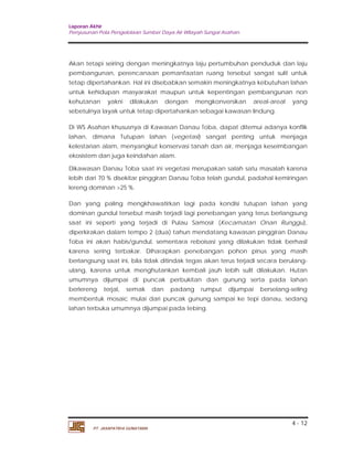 Laporan Akhir 
Penyusunan Pola Pengelolaan Sumber Daya Air Wilayah Sungai Asahan. 
Akan tetapi seiring dengan meningkatnya laju pertumbuhan penduduk dan laju 
pembangunan, perencanaan pemanfaatan ruang tersebut sangat sulit untuk 
tetap dipertahankan. Hal ini disebabkan semakin meningkatnya kebutuhan lahan 
untuk kehidupan masyarakat maupun untuk kepentingan pembangunan non 
kehutanan yakni dilakukan dengan mengkonversikan areal-areal yang 
sebetulnya layak untuk tetap dipertahankan sebagai kawasan lindung. 
Di WS Asahan khususnya di Kawasan Danau Toba, dapat ditemui adanya konflik 
lahan, dimana Tutupan lahan (vegetasi) sangat penting untuk menjaga 
kelestarian alam, menyangkut konservasi tanah dan air, menjaga keseimbangan 
ekosistem dan juga keindahan alam. 
Dikawasan Danau Toba saat ini vegetasi merupakan salah satu masalah karena 
lebih dari 70 % disekitar pinggiran Danau Toba telah gundul, padahal kemiringan 
lereng dominan >25 %. 
Dan yang paling mengkhawatirkan lagi pada kondisi tutupan lahan yang 
dominan gundul tersebut masih terjadi lagi penebangan yang terus berlangsung 
saat ini seperti yang terjadi di Pulau Samosir (Kecamatan Onan Runggu), 
diperkirakan dalam tempo 2 (dua) tahun mendatang kawasan pinggiran Danau 
Toba ini akan habis/gundul, sementara reboisasi yang dilakukan tidak berhasil 
karena sering terbakar. Diharapkan penebangan pohon pinus yang masih 
berlangsung saat ini, bila tidak ditindak tegas akan terus terjadi secara berulang-ulang, 
karena untuk menghutankan kembali jauh lebih sulit dilakukan. Hutan 
umumnya dijumpai di puncak perbukitan dan gunung serta pada lahan 
berlereng terjal, semak dan padang rumput dijumpai berselang-seling 
membentuk mosaic mulai dari puncak gunung sampai ke tepi danau, sedang 
lahan terbuka umumnya dijumpai pada tebing. 
4 - 12 
PT. JASAPATRIA GUNATAMA 
 