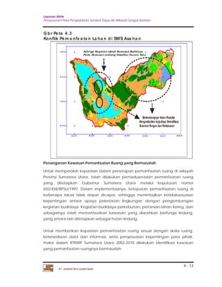 Laporan Akhir 
Penyusunan Pola Pengelolaan Sumber Daya Air Wilayah Sungai Asahan. 
4 - 13 
Gbr Pe ta 4.3 
Konflik Pema nfa a ta n La ha n d i SWS Asa ha n 
Adanya Kegiatan Untuk Kawasan Budidaya 
Pada Kawasan Lindung Disekitar Danau Toba 
PT. JASAPATRIA GUNATAMA 
Berkembangnya Hutan Produksi 
Mengakibatkan terjadinya Diversifikasi 
Tanaman Pangan dan Perkebunan 
Penanganan Kawasan Pemanfaatan Ruang yang Bermasalah 
Untuk memperoleh kepastian dalam penetapan pemanfaatan ruang di wilayah 
Provinsi Sumatera Utara, telah dilakukan pemaduserasian pemanfaatan ruang 
yang ditetapkan Gubernur Sumatera Utara melalui keputusan nomor 
650/458/BPSU/1997. Dalam implementasinya, ketepatan pemanfaatan ruang di 
beberapa lokasi tidak dapat dicapai, sehingga menimbulkan ketidaksesuaian 
kepentingan antara upaya pelestarian lingkungan dengan pengembangan 
kegiatan budidaya. Kegiatan budidaya perkebunan, pertanian lahan kering, dan 
sebagainya telah memanfaatkan kawasan yang diarahkan berfungsi lindung, 
yang antara lain ditetapkan sebagai hutan lindung. 
Untuk memberikan kepastian pemanfaatan ruang sesuai dengan skala ruang, 
ketersediaan data dan informasi, serta penyesuaian kepentingan para pihak, 
maka dalam RTRWP Sumatera Utara 2003-2018 dilakukan identifikasi kawasan 
yang pemanfaatan ruangnya bermasalah. 
 