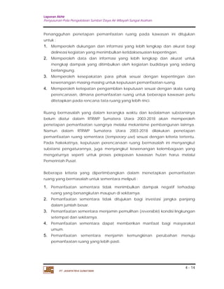 Laporan Akhir 
Penyusunan Pola Pengelolaan Sumber Daya Air Wilayah Sungai Asahan. 
Penangguhan penetapan pemanfaatan ruang pada kawasan ini ditujukan 
untuk : 
1. Memperoleh dukungan dan informasi yang lebih lengkap dan akurat bagi 
2. Memperoleh data dan informasi yang lebih lengkap dan akurat untuk 
mengkaji dampak yang ditimbulkan oleh kegiatan budidaya yang sedang 
berlangsung. 
3. Memperoleh kesepakatan para pihak sesuai dengan kepentingan dan 
4. Memperoleh ketepatan pengambilan keputusan sesuai dengan skala ruang 
perencanaan, dimana pemanfaatan ruang untuk beberapa kawasan perlu 
ditetapkan pada rencana tata ruang yang lebih rinci. 
Ruang bermasalah yang dalam kerangka waktu dan kedalaman substansinya 
belum diatur dalam RTRWP Sumatera Utara 2003-2018 akan memperoleh 
penetapan pemanfaatan ruangnya melalui mekanisme pembangunan lainnya. 
Namun dalam RTRWP Sumatera Utara 2003-2018 dilakukan penetapan 
pemanfaatan ruang sementara (temporary use) sesuai dengan kriteria tertentu. 
Pada hakekatnya, keputusan perencanaan ruang bermasalah ini menyangkut 
substansi pengaturannya, juga menyangkut kewenangan kelembagaan yang 
mengaturnya seperti untuk proses pelepasan kawasan hutan harus melalui 
Pemerintah Pusat. 
Beberapa kriteria yang dipertimbangkan dalam menetapkan pemanfaatan 
ruang yang bermasalah untuk sementara meliputi : 
1. Pemanfaatan sementara tidak menimbulkan dampak negatif terhadap 
2. Pemanfaatan sementara tidak ditujukan bagi investasi jangka panjang 
3. Pemanfaatan sementara menjamin pemulihan (reversible) kondisi lingkungan 
4. Pemanfaatan sementara dapat memberikan manfaat bagi masyarakat 
5. Pemanfaatan sementara menjamin kemungkinan perubahan menuju 
4 - 14 
delineasi kegiatan yang menimbulkan ketidaksesuaian kepentingan. 
kewenangan masing-masing untuk keputusan pemanfaatan ruang. 
ruang yang bersangkutan maupun di sekitarnya. 
dalam jumlah besar. 
setempat dan sekitarnya. 
umum. 
pemanfaatan ruang yang lebih pasti. 
PT. JASAPATRIA GUNATAMA 
 