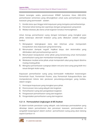 Laporan Akhir 
Penyusunan Pola Pengelolaan Sumber Daya Air Wilayah Sungai Asahan. 
Dalam kerangka waktu perencanaan RTRWP Sumatera Utara 2003-2018, 
pemanfaatan sementara yang dimungkinkan untuk suatu pemanfaatan ruang 
kawasan yang bermasalah adalah : 
1. Kondisi status quo hingga terbit keputusan yang mengatur pemanfaatannya. 
2. Pertanian lahan kering dan sejenisnya dengan pengawasan yang ketat. 
3. Melalui reboisasi, jika dana untuk kegiatan tersebut memungkinkan. 
Untuk menuju pemanfaatan ruang dengan ketetapan yang mengikat para 
pihak, beberapa alternatif tindakan yang perlu dilakukan adalah sebagai 
berikut : 
1. Menyiapkan kelengkapan data dan informasi untuk memperoleh 
2. Merumuskan dampak negatif, implikasi biaya, dan eksternalitas yang 
3. Merumuskan kesepakatan antar pihak yang berwenang untuk memutuskan 
4. Melakukan mediasi antar pihak untuk memperoleh solusi yang dapat diterima 
5. Mengatur pemanfaatan ruangnya dalam rencana tata ruang yang lebih rinci 
Keputusan pemanfaatan ruang yang bermasalah melibatkan kewenangan 
Pemerintah Pusat, Pemerintah Provinsi, atau Pemerintah Kabupaten/Kota dan 
mempedomani kriteria dan peraturan perundang-undangan yang berlaku, 
dalam rangka : 
1. Penetapan keputusan yang mengikat para pihak. 
2. Perencanaan tata ruang wilayah dan kegiatan. 
3. Pemanfaatan ruang dan pengelolaan kegiatan. 
4. Pengawasan pemanfaatan ruang dan kegiatan. 
5. Pengendalian pemanfaatan ruang dan kegiatan. 
4.2.1.4. Permasalahan Lingkungan di WS Asahan 
Di dalam konteks penataan ruang wilayah, ada beberapa permasalahan yang 
dihadapi dalam pemanfaatan dan penataan kawasan, permasalahan ini 
sangatlah berpengaruh dalam arahan pemanfaatan ruang yang akan datang 
seperti Gambar 4.4. 
4 - 15 
kesepakatan atau keputusan yang berwenang. 
ditimbulkan oleh pemanfaatannya saat ini. 
pemanfaatan ruang dan memberikan ketetapan akhir. 
masing-masing pihak. 
sesuai dengan skala ruang. 
PT. JASAPATRIA GUNATAMA 
 