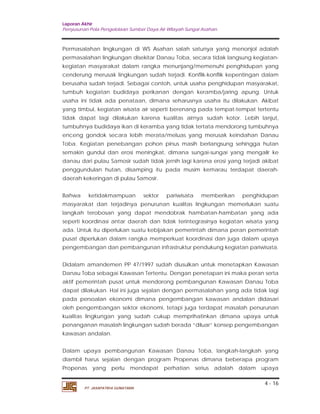 Laporan Akhir 
Penyusunan Pola Pengelolaan Sumber Daya Air Wilayah Sungai Asahan. 
Permasalahan lingkungan di WS Asahan salah satunya yang menonjol adalah 
permasalahan lingkungan disekitar Danau Toba, secara tidak langsung kegiatan-kegiatan 
masyarakat dalam rangka menunjang/memenuhi penghidupan yang 
cenderung merusak lingkungan sudah terjadi. Konflik-konflik kepentingan dalam 
berusaha sudah terjadi. Sebagai contoh, untuk usaha penghidupan masyarakat, 
tumbuh kegiatan budidaya perikanan dengan keramba/jaring apung. Untuk 
usaha ini tidak ada penataan, dimana seharusnya usaha itu dilakukan. Akibat 
yang timbul, kegiatan wisata air seperti berenang pada tempat-tempat tertentu 
tidak dapat lagi dilakukan karena kualitas airnya sudah kotor. Lebih lanjut, 
tumbuhnya budidaya ikan di keramba yang tidak tertata mendorong tumbuhnya 
enceng gondok secara lebih merata/meluas yang merusak keindahan Danau 
Toba. Kegiatan penebangan pohon pinus masih berlangsung sehingga hutan 
semakin gundul dan erosi meningkat, dimana sungai-sungai yang mengalir ke 
danau dari pulau Samosir sudah tidak jernih lagi karena erosi yang terjadi akibat 
penggundulan hutan, disamping itu pada musim kemarau terdapat daerah-daerah 
Bahwa ketidakmampuan sektor pariwisata memberikan penghidupan 
masyarakat dan terjadinya penurunan kualitas lingkungan memerlukan suatu 
langkah terobosan yang dapat mendobrak hambatan-hambatan yang ada 
seperti koordinasi antar daerah dan tidak terintegrasinya kegiatan wisata yang 
ada. Untuk itu diperlukan suatu kebijakan pemerintah dimana peran pemerintah 
pusat diperlukan dalam rangka memperkuat koordinasi dan juga dalam upaya 
pengembangan dan pembangunan infrastruktur pendukung kegiatan pariwisata. 
Didalam amandemen PP 47/1997 sudah diusulkan untuk menetapkan Kawasan 
Danau Toba sebagai Kawasan Tertentu. Dengan penetapan ini maka peran serta 
aktif pemerintah pusat untuk mendorong pembangunan Kawasan Danau Toba 
dapat dilakukan. Hal ini juga sejalan dengan permasalahan yang ada tidak lagi 
pada persoalan ekonomi dimana pengembangan kawasan andalan didasari 
oleh pengembangan sektor ekonomi, tetapi juga terdapat masalah penurunan 
kualitas lingkungan yang sudah cukup memprihatinkan dimana upaya untuk 
penanganan masalah lingkungan sudah berada “diluar” konsep pengembangan 
kawasan andalan. 
Dalam upaya pembangunan Kawasan Danau Toba, langkah-langkah yang 
diambil harus sejalan dengan program Propenas dimana beberapa program 
Propenas yang perlu mendapat perhatian serius adalah dalam upaya 
4 - 16 
kekeringan di pulau Samosir. 
PT. JASAPATRIA GUNATAMA 
 