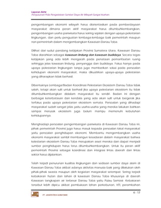 Laporan Akhir 
Penyusunan Pola Pengelolaan Sumber Daya Air Wilayah Sungai Asahan. 
pengembangan ekonomi wilayah harus diorientasikan pada pemberdayaan 
masyarakat dimana peran aktif masyarakat harus ditumbuhkembangkan, 
pengembangan usaha pariwisata harus seiring sejalan dengan upaya pelestarian 
lingkungan, dan perlu penguatan lembaga-lembaga baik pemerintah maupun 
non pemerintah dalam mengembangkan Kawasan Danau Toba. 
Dilihat dari sudut pandang kebijakan Provinsi Sumatera Utara, Kawasan Danau 
Toba diarahkan sebagai kawasan lindung dan kawasan budidaya. Secara tegas 
kebijakan yang ada lebih mengarah pada penataan pemanfaatan ruang 
sehingga jelas kawasan lindung, penyangga dan budidaya. Fokus hanya pada 
upaya pelestarian lingkungan tanpa juga memberikan solusi pada persoalan 
kehidupan ekonomi masyarakat, maka dikuatirkan upaya-upaya pelestarian 
yang diharapkan tidak berhasil. 
Dibentuknya Lembaga/Badan Koordinasi Pelestarian Ekosistem Danau Toba tidak 
salah, tetapi akan sulit untuk berhasil jika upaya pelestarian ekosistem itu tidak 
ditumbuhkembangkan didalam masyarakat itu sendiri. Badan ini dengan 
berbagai keterbatasan dan kendala yang ada akan sulit untuk bergerak jika 
terfokus pada upaya pelestarian ekosistem semata. Persoalan yang dihadapi 
masyarakat sudah sangat jelas yaitu usaha-usaha yang mereka lakukan bahkan 
sampai merusak ekosistem juga belum mampu memenuhi kebutuhan 
kehidupannya. 
Menghadapi persoalan pengembangan pariwisata di Kawasan Danau Toba ini, 
pihak pemerintah Provinsi juga harus masuk kepada persoalan lokal masyarakat 
yaitu persoalan penghidupan ekonomi. Membantu mengembangkan usaha 
ekonomi masyarakat sambil membangun kesadaran dalam masyarakat bahwa 
kelestarian ekosistem Danau Toba merupakan asset mereka dan dapat menjadi 
sumber penghidupan harus terus ditumbuhkembangkan. Untuk itu peran aktif 
pemerintah Provinsi sebagai koordinasi dan integrasi lintas daerah dan lintas 
sektor harus dijalankan. 
Telah terjadi penurunan kualitas lingkungan dan sediaan sumber daya alam di 
Kawasan Danau Toba akibat adanya aktivitas manusia baik yang dilakukan oleh 
pihak-pihak swasta maupun oleh kegiatan masyarakat setempat. Sering terjadi 
kebakaran hutan dan lahan di kawasan Danau Toba khususnya di daerah 
Kawasan tangkapan air terbesar Danau Toba yaitu Pulau Samosir. Kebakaran 
tersebut lebih dipicu akibat pembukaan lahan perkebunan, HTI, perambahan 
4 - 17 
PT. JASAPATRIA GUNATAMA 
 