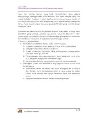 Laporan Akhir 
Penyusunan Pola Pengelolaan Sumber Daya Air Wilayah Sungai Asahan. 
hutan dan aktivitas lainnya yang tidak memperhatikan daya dukung 
lingkungannya sehingga ketika musim kemarau tiba, lahan menjadi kering dan 
mudah terbakar. Keadaan ini akan signifikan mencemarkan udara, tanah, air, 
dan bakan terjadi bencana alam seperti banjir pada wilayah tertentu di kawasan 
Danau Toba, tanah longsor khususnya pada bukit-bukit yang memiliki derajat 
kemiringan > 40%. 
Kemudian dari permasalahan lingkungan tersebut, maka perlu adanya suatu 
pemulihan yang sifatnya kebijakan operasional, untuk itu dibawah ini akan 
digambarkan beberapa Kebijakan operasional dalam pemulihan dan pelestarian 
Kawasan Danau Toba untuk itu dapat dirumuskan sebagai berikut : 
1. Aspek Lingkungan Hidup 
a. Memulihkan kondisi lahan melalui usaha konservasi yaitu : 
1) Upaya reboisasi pada lahan (kawasan) hutan atau non budidaya 
2) Upaya penghijauan pada lahan budidaya 
3) Upaya pembuatan bangunan teknik sipil konservasi berupa waduk, 
4) Pengembangan sistem pertanian yang akrab lingkungan pada lahan 
5) Menghentikan kegiatan perambahan hutan dan penebangan liar. 
b. Memulihkan kondisi dan melestarikan lingkungan kawasan Danau Toba 
dengan upaya : 
1) Memelihara volume air Danau Toba pada ketinggian 904 s/d 905 m 
dpl. Dengan cara meningkatkan debit air yang masuk ke dalam 
Danau Toba sebagai hasil upaya rehabilitasi lahan dan konservasi 
tanah. 
4 - 18 
chekdam, rorak, guludan dsb. 
budi daya dan penghijauan sempadan sungai. 
2) Mengendalikan pencemaran dan kerusakan lingkungan. 
PT. JASAPATRIA GUNATAMA 
 