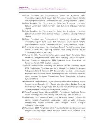 Laporan Akhir 
Penyusunan Pola Pengelolaan Sumber Daya Air Wilayah Sungai Asahan. 
16) Pusat Penelitian dan Pengembangan Tanah dan Agroklimat, 1990, 
Proceeding Expose Hasil Survei dan Pemetaan Tanah Dalam Rangka 
Penunjang Perencanaan Daerah Provinsi Riau. Litbang Pertanian Deptan. 
17) Pusat Penelitian dan Pengembangan Tanah dan Agroklimat, 1990, Peta 
Satuan Lahan dan Tanah Lembar Solok Sumatera. Litbang Pertanian 
Deptan. 
18) Pusat Penelitian dan Pengembangan Tanah dan Agroklimat, 1990, Peta 
Satuan Lahan dan Tanah Lembar Rengat Sumatera. Litbang Pertanian 
Deptan. 
19) Pusat Penelitian dan Pengembangan Tanah dan Agroklimat, 1990, 
Proceeding Expose Hasil Survei dan Pemetaan Tanah Dalam Rangka 
Penunjang Perencanaan Daerah Provinsi Riau. Litbang Pertanian Deptan. 
20) Provinsi Sumatera Utara, 2003, Peraturan Daerah Provinsi Sumatera Utara 
nomor: 7 tahun 2003 Tentang Rencana Tata Ruang Wilayah Provinsi 
Sumatera Utara Tahun 2003-2018. 
21) Purba, H, 1985, Potensi Keindahan Alam untuk Tujuan Pariwisata Akan 
Membantu Upaya Pelestarian Danau Toba, Balitbang Kehutanan Dephut. 
22) Pusat Penyuluhan Kehutanan, 1999. Informasi Teknis Rehabilitasi dan 
23) Badan Perencanaan Pembangunan Daerah Provinsi Sumatera Utara, 
2004, Studi/Kajian Pengalokasian Dana Annual Fee Akibat Pemekaran 
Kabupaten/Kota di Kawasan DTA Danau Toba, Medan : Laporan Akhir 
Kerjasama Badan Perencanaan Pembangunan Daerah Provinsi Sumatera 
Utara dengan Lembaga Pengabdian Pada Masyarakat Universitas 
Sumatera Utara. 
24) Pemerintah Provinsi Daerah Tingkat I Sumatera Utara Badan Perencanaan 
Pembangunan Daerah, 1997, Survey dan Pemetaan Sumber Daya Air 
Pada Daerah Aliran Sungai Toba dan Asahan, Institut Teknologi Bandung. 
Lembaga Pengabdian Kepada Masyarakat (LPM-ITB). 
25) Nana Terangna, Ratna Hidayat, dkk,2003 “ Pengelolaan Kualitas Air Danau 
26) Anonimous, 2000, Penelitian Gangguan Ekosistem Wilayah Danau Toba 
dalam rangka Pengelolaan Lingkungan, Laporan Akhir kerjasama 
BAPPEDALDA Provinsi Sumatera Utara dengan Fakultas Geografi 
Universitas Gajahmada. 
27) Anonimous, 2001, Pengkajian Teknis Pemanfaatan Sumberdaya Alam dan 
Pengelolaan Lingkungan Hidup Kawasan Danau Toba, Laporan Akhir 
xvi 
Konservasi Tanah, 1999. Dephut – Jakarta. 
Toba”, Prosiding Kolokium Puslitbang SDA, Bandung , ISBN 979-3197-27-7. 
PT. JASAPATRIA GUNATAMA 
 