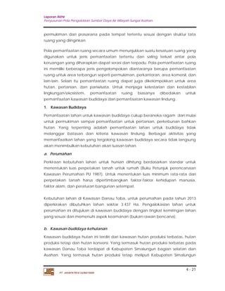 Laporan Akhir 
Penyusunan Pola Pengelolaan Sumber Daya Air Wilayah Sungai Asahan. 
permukiman dan prasarana pada tempat tertentu sesuai dengan struktur tata 
ruang yang diinginkan. 
Pola pemanfaatan ruang secara umum menunjukkan suatu kesatuan ruang yang 
digunakan untuk jenis pemanfaatan tertentu dan saling terkait antar pola 
keruangan yang diharapkan dapat serasi dan terpadu. Pola pemanfaatan ruang 
ini memiliki beberapa jenis pengelompokan diantaranya berupa pemanfaatan 
ruang untuk area terbangun seperti permukiman, perkantoran, area komersil, dan 
lain-lain. Selain itu pemanfaatan ruang dapat juga dikelompokkan untuk area 
hutan, pertanian, dan pariwisata. Untuk menjaga kelestarian dan kestabilan 
lingkungan/ekosistem, pemanfaatan ruang biasanya dibedakan untuk 
pemanfaatan kawasan budidaya dan pemanfaatan kawasan lindung. 
1. Kawasan Budidaya 
Pemanfaatan lahan untuk kawasan budidaya cukup beraneka ragam dari mulai 
untuk permukiman sampai pemanfaatan untuk pertanian, perkebunan bahkan 
hutan. Yang terpenting adalah pemanfaatan lahan untuk budidaya tidak 
melanggar batasan dan kriteria kawasan lindung. Berbagai aktivitas yang 
memanfaatkan lahan yang tergolong kawasan budidaya secara tidak langsung 
akan menimbulkan kebutuhan akan luasan lahan. 
a. Perumahan 
Perkiraan kebutuhan lahan untuk hunian dihitung berdasarkan standar untuk 
menentukan luas perpetakan tanah untuk rumah (Buku Petunjuk perencanaan 
Kawasan Perumahan PU 1987). Untuk menentukan luas minimum rata-rata dari 
perpetakan tanah harus dipertimbangkan faktor-faktor kehidupan manusia, 
faktor alam, dan peraturan bangunan setempat. 
Kebutuhan lahan di Kawasan Danau Toba, untuk perumahan pada tahun 2013 
diperkirakan dibutuhkan lahan sekitar 3.437 Ha. Pengalokasian lahan untuk 
perumahan ini ditujukan di kawasan budidaya dengan tingkat kemiringan lahan 
yang sesuai dan memenuhi aspek keamanan (bukan rawan bencana). 
b. Kawasan budidaya kehutanan 
Kawasan budidaya hutan ini terdiri dari kawasan hutan produksi terbatas, hutan 
produksi tetap dan hutan konversi. Yang termasuk hutan produksi terbatas pada 
kawasan Danau Toba terdapat di Kabupaten Simalungun bagian selatan dan 
Asahan. Yang termasuk hutan produksi tetap meliputi Kabupaten Simalungun 
4 - 21 
PT. JASAPATRIA GUNATAMA 
 
