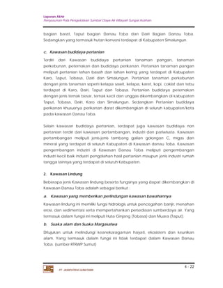 Laporan Akhir 
Penyusunan Pola Pengelolaan Sumber Daya Air Wilayah Sungai Asahan. 
bagian barat, Taput bagian Danau Toba dan Dairi Bagian Danau Toba. 
Sedangkan yang termasuk hutan konversi terdapat di Kabupaten Simalungun. 
c. Kawasan budidaya pertanian 
Terdiri dari Kawasan budidaya pertanian tanaman pangan, tanaman 
perkebunan, peternakan dan budidaya perikanan. Pertanian tanaman pangan 
meliputi pertanian lahan basah dan lahan kering yang terdapat di Kabupaten 
Karo, Taput, Tobasa, Dairi dan Simalungun. Pertanian tanaman perkebunan 
dengan jenis tanaman seperti kelapa sawit, kelapa, karet, kopi, coklat dan tebu 
terdapat di Karo, Dairi, Taput dan Tobasa. Pertanian budidaya peternakan 
dengan jenis ternak besar, ternak kecil dan unggas dikembangkan di kabupaten 
Taput, Tobasa, Dairi, Karo dan Simalungun. Sedangkan Pertanian budidaya 
perikanan khususnya perikanan darat dikembangkan di seluruh kabupaten/kota 
pada kawasan Danau Toba. 
Selain kawasan budidaya pertanian, terdapat juga kawasan budidaya non 
pertanian terdiri dari kawasan pertambangan, industri dan pariwisata. Kawasan 
pertambangan meliputi jenis-jenis tambang galian golongan C, migas dan 
mineral yang terdapat di seluruh Kabupaten di Kawasan danau Toba. Kawasan 
pengembangan industri di Kawasan Danau Toba meliputi pengembangan 
industri kecil baik industri pengolahan hasil pertanian maupun jenis industri rumah 
tangga lainnya yang terdapat di seluruh Kabupaten. 
2. Kawasan Lindung 
Beberapa jenis Kawasan lindung beserta fungsinya yang dapat dikembangkan di 
Kawasan Danau Toba adalah sebagai berikut : 
a. Kawasan yang memberikan perlindungan kawasan bawahannya 
Kawasan lindung ini memiliki fungsi hidrologis untuk pencegahan banjir, menahan 
erosi, dan sedimentasi serta mempertahankan persediaan sumberdaya air. Yang 
termasuk dalam fungsi ini meliputi Huta Ginjang (Tobasa) dan Muara (Taput). 
b. Suaka alam dan Suaka Margasatwa 
Ditujukan untuk melindungi keanekaragaman hayati, ekosistem dan keunikan 
alam. Yang termasuk dalam fungsi ini tidak terdapat dalam Kawasan Danau 
Toba. (sumber RTRWP Sumut) 
4 - 22 
PT. JASAPATRIA GUNATAMA 
 