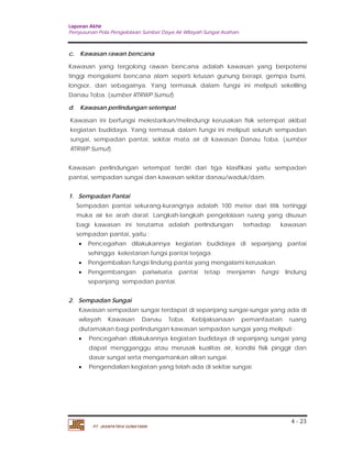 Laporan Akhir 
Penyusunan Pola Pengelolaan Sumber Daya Air Wilayah Sungai Asahan. 
c. Kawasan rawan bencana 
Kawasan yang tergolong rawan bencana adalah kawasan yang berpotensi 
tinggi mengalami bencana alam seperti letusan gunung berapi, gempa bumi, 
longsor, dan sebagainya. Yang termasuk dalam fungsi ini meliputi sekeliling 
Danau Toba. (sumber RTRWP Sumut) 
d. Kawasan perlindungan setempat 
Kawasan ini berfungsi melestarikan/melindungi kerusakan fisik setempat akibat 
kegiatan budidaya. Yang termasuk dalam fungsi ini meliputi seluruh sempadan 
sungai, sempadan pantai, sekitar mata air di kawasan Danau Toba. (sumber 
RTRWP Sumut). 
Kawasan perlindungan setempat terdiri dari tiga klasifikasi yaitu sempadan 
pantai, sempadan sungai dan kawasan sekitar danau/waduk/dam. 
1. Sempadan Pantai 
Sempadan pantai sekurang-kurangnya adalah 100 meter dari titik tertinggi 
muka air ke arah darat. Langkah-langkah pengelolaan ruang yang disusun 
bagi kawasan ini terutama adalah perlindungan terhadap kawasan 
sempadan pantai, yaitu : 
 Pencegahan dilakukannya kegiatan budidaya di sepanjang pantai 
 Pengembalian fungsi lindung pantai yang mengalami kerusakan. 
 Pengembangan pariwisata pantai tetap menjamin fungsi lindung 
Kawasan sempadan sungai terdapat di sepanjang sungai-sungai yang ada di 
wilayah Kawasan Danau Toba. Kebijaksanaan pemanfaatan ruang 
diutamakan bagi perlindungan kawasan sempadan sungai yang meliputi : 
 Pencegahan dilakukannya kegiatan budidaya di sepanjang sungai yang 
dapat mengganggu atau merusak kualitas air, kondisi fisik pinggir dan 
dasar sungai serta mengamankan aliran sungai. 
4 - 23 
sehingga kelestarian fungsi pantai terjaga. 
sepanjang sempadan pantai. 
2. Sempadan Sungai 
 Pengendalian kegiatan yang telah ada di sekitar sungai. 
PT. JASAPATRIA GUNATAMA 
 