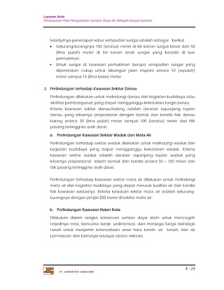 Laporan Akhir 
Penyusunan Pola Pengelolaan Sumber Daya Air Wilayah Sungai Asahan. 
Selanjutnya penetapan lebar sempadan sungai adalah sebagai berikut : 
 Sekurang-kurangnya 100 (seratus) meter di kiri kanan sungai besar dan 50 
(lima puluh) meter di kiri kanan anak sungai yang berada di luar 
permukiman. 
 Untuk sungai di kawasan pemukiman berupa sempadan sungai yang 
diperkirakan cukup untuk dibangun jalan inspeksi antara 10 (sepuluh) 
meter sampai 15 (lima belas) meter. 
Perlindungan dilakukan untuk melindungi danau dari kegiatan budidaya atau 
aktifitas pembangunan yang dapat mengganggu kelestarian fungsi danau. 
Kriteria kawasan sekitar danau/kolong adalah daratan sepanjang tepian 
danau yang lebarnya proporsional dengan bentuk dan kondisi fisik danau 
kolong antara 50 (lima puluh) meter sampai 100 (seratus) meter dari titik 
pasang tertinggi ke arah darat. 
a. Perlindungan Kawasan Sekitar Waduk dan Mata Air 
Perlindungan terhadap sekitar waduk dilakukan untuk melindungi waduk dari 
kegiatan budidaya yang dapat mengganggu kelestarian waduk. Kriteria 
kawasan sekitar waduk adalah daratan sepanjang tepian waduk yang 
lebarnya proporsional dalam bentuk dan kondisi antara 50 – 100 meter dari 
titik pasang tertinggi ke arah darat. 
Perlindungan terhadap kawasan sekitar mata air dilakukan untuk melindungi 
mata air dari kegiatan budidaya yang dapat merusak kualitas air dan kondisi 
fisik kawasan sekitarnya. Kriteria kawasan sekitar mata air adalah sekurang-kurangnya 
b. Perlindungan Kawasan Hutan Kota 
Dilakukan dalam rangka konservasi sumber daya alam untuk mencegah 
terjadinya erosi, bencana banjir, sedimentasi, dan menjaga fungsi hidrologis 
tanah untuk menjamin ketersediaan unsur hara tanah, air tanah, dan air 
permukaan dan berfungsi sebagai sarana rekreasi. 
4 - 24 
3. Perlindungan terhadap Kawasan Sekitar Danau 
dengan jari-jari 200 meter di sekitar mata air. 
PT. JASAPATRIA GUNATAMA 
 