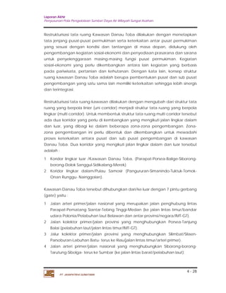 Laporan Akhir 
Penyusunan Pola Pengelolaan Sumber Daya Air Wilayah Sungai Asahan. 
Restrukturisasi tata ruang Kawasan Danau Toba dilakukan dengan menetapkan 
tata jenjang pusat-pusat permukiman serta keterkaitan antar pusat permukiman 
yang sesuai dengan kondisi dan tantangan di masa depan, didukung oleh 
pengembangan kegiatan sosial-ekonomi dan penyediaan prasarana dan sarana 
untuk penyelenggaraan masing-masing fungsi pusat permukiman. Kegiatan 
sosial-ekonomi yang perlu dikembangkan antara lain kegiatan yang berbasis 
pada pariwisata, pertanian dan kehutanan. Dengan kata lain, konsep struktur 
ruang kawasan Danau Toba adalah berupa pembentukan pusat dan sub pusat 
pengembangan yang satu sama lain memiliki keterkaitan sehingga lebih sinergis 
dan terintegrasi. 
Restrukturisasi tata ruang kawasan dilakukan dengan mengubah dari struktur tata 
ruang yang berpola linier (uni corridor) menjadi struktur tata ruang yang berpola 
lingkar (multi corridor). Untuk membentuk struktur tata ruang multi corridor tersebut 
ada dua korridor yang perlu di kembangkan yang mengikuti jalan lingkar dalam 
dan luar, yang dibagi ke dalam beberapa zona-zona pengembangan. Zona-zona 
pengembangan ini perlu dibentuk dan dikembangkan untuk mewadahi 
proses keterkaitan antara pusat dan sub pusat pengembangan di kawasan 
Danau Toba. Dua korridor yang mengikuti jalan lingkar dalam dan luar tersebut 
adalah : 
1 Koridor lingkar luar /Kawasan Danau Toba, (Parapat-Porsea-Balige-Siborong-borong- 
2 Koridor lingkar dalam/Pulau Samosir (Pangururan-Simanindo-Tuktuk-Tomok- 
Kawasan Danau Toba tersebut dihubungkan dari/ke luar dengan 7 pintu gerbang 
(gate) yaitu : 
1 Jalan arteri primer/jalan nasional yang merupakan jalan penghubung lintas 
Parapat-Pematang Siantar-Tebing Tinggi-Medan (ke jalan lintas timur/bandar 
udara Polonia/Pelabuhan laut Belawan dan antar provinsi/negara/IMT-GT). 
2 Jalan kolektor primer/jalan provinsi yang menghubungkan Porsea-Tanjung 
3 Jalur kolektor primer/jalan provinsi yang menghubungkan Silimbat/Silaen- 
4 Jalan arteri primer/jalan nasional yang menghubungkan Siborong-borong- 
4 - 28 
Dolok Sanggul-Sidikalang-Merek) 
Onan Runggu- Nainggolan). 
Balai (pelabuhan laut/jalan lintas timur/IMT-GT). 
Parsoburan-Labuhan Batu- terus ke Riau(jalan lintas timur/arteri primer). 
Tarutung-Sibolga- terus ke Sumbar (ke jalan lintas barat/pelabuhan laut). 
PT. JASAPATRIA GUNATAMA 
 