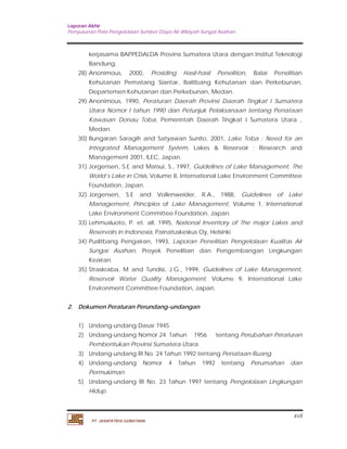 Laporan Akhir 
Penyusunan Pola Pengelolaan Sumber Daya Air Wilayah Sungai Asahan. 
kerjasama BAPPEDALDA Provinsi Sumatera Utara dengan Institut Teknologi 
Bandung. 
28) Anonimous, 2000, Prosiding Hasil-hasil Penelition, Balai Penelitian 
Kehutanan Pematang Siantar, Balitbang Kehutanan dan Perkebunan, 
Departemen Kehutanan dan Perkebunan, Medan. 
29) Anonimous, 1990, Peraturan Daerah Provinsi Daerah Tingkat I Sumatera 
Utara Nomor I tahun 1990 dan Petunjuk Pelaksanaan tentang Penataan 
Kawasan Donau Toba, Pemerintah Daerah Tingkat I Sumatera Utara , 
Medan. 
30) Bungaran Saragih and Satyawan Sunito, 2001, Lake Toba : Need for an 
Integrated Management System, Lakes & Reservoir ; Research and 
Management 2001, ILEC, Japan. 
31) Jorgensen, S.E and Matsui, S., 1997, Guidelines of Lake Management, The 
World’s Lake in Crisis, Volume 8, International Lake Environment Committee 
Foundation, Japan. 
32) Jorgensen, S.E and Vollenweider, R.A., 1988, Guidelines of Lake 
Management, Principles of Lake Management, Volume 1, International 
Lake Environment Committee Foundation, Japan. 
33) Lehmusluoto, P. et. all, 1995, National Inventory of The major Lakes and 
34) Puslitbang Pengairan, 1993, Laporan Penelitian Pengelolaan Kualitas Air 
Sungai Asahan, Proyek Penelitian dan Pengembangan Lingkungan 
Keairan. 
35) Straskraba, M and Tundisi, J.G., 1999, Guidelines of Lake Management, 
Reservoir Water Quality Management, Volume 9, International Lake 
Environment Committee Foundation, Japan. 
1) Undang-undang Dasar 1945 
2) Undang-undang Nomor 24 Tahun 1956 tentang Perubahan Peraturan 
3) Undang-undang RI No. 24 Tahun 1992 tentang Penataan Ruang. 
4) Undang-undang Nomor 4 Tahun 1992 tentang Perumahan dan 
5) Undang-undang RI No. 23 Tahun 1997 tentang Pengelolaan Lingkungan 
xvii 
Reservoirs in Indonesia, Painatuskeskus Oy, Helsinki. 
2. Dokumen Peraturan Perundang-undangan 
Pembentukan Provinsi Sumatera Utara. 
Permukiman 
Hidup. 
PT. JASAPATRIA GUNATAMA 
 