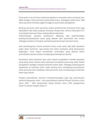 Laporan Akhir 
Penyusunan Pola Pengelolaan Sumber Daya Air Wilayah Sungai Asahan. 
Pada pelita V dan VI sektor industri pengolahan merupakan sektor pemimpin dan 
diikuti dengan sektor pertanian pada posisi kedua, sedangkan pada tahun 1999 
sektor pertanian kembali unggul menggeser posisi industri pengolahan. 
Besarnya peranan sektor pertanian dalam perekonomian Sumatera Utara juga 
disebabkan oleh daya serapnya terhadap tenaga kerja, dimana sebanyak 53,57 
% penduduk Sumatera Utara bekerja disektor pertanian. 
Perkembangan subsektor perkebunan didukung oleh perkembangan 
perkebunan-perkebunan besar yang dikelola oleh pemerintah dan swasta 
sehingga subsektor ini menjadi primadona perekonomian Sumatera Utara. 
Arah pembangunan Provinsi Sumatera Utara untuk tahun 2001-2005 diarahkan 
pada sektor pertanian, agro-industri dan sektor pariwisata yang berwawasan 
lingkungan, untuk dapat memberikan sumbangan yang optimal dalam 
pertumbuhan ekonomi untuk mendukung pembangunan daerah. 
Kedudukan sektor pertanian dan sektor industri pengolahan memiliki hubungan 
yang saling terkait, bahwa sektor pertanian merupakan pasar bagi sektor industri 
pengolahan sekaligus menjadi penyedia bahan baku. Sehingga pembangunan 
agroindustri di Sumatera Utara sudah barang tentu mendukung pertumbuhan 
sektor pertanian dan sebaliknya sektor pertanian akan mendukung pertumbuhan 
sektor agro-industri. 
Proyeksi pertumbuhan ekonomi mempertimbangkan pula laju pertumbuhan 
ekonomi kabupaten /kota , serta pertumbuhan ekonomi Provinsi Sumatera Utara 
tahun 2002 – 2004, berdasarkan harga konstan tahun 1993 sebagaimana 
Tabel 4.4 sampai dengan Tabel 4.6. 
4 - 37 
PT. JASAPATRIA GUNATAMA 
 