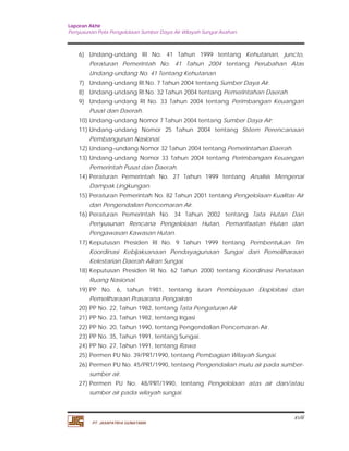 Laporan Akhir 
Penyusunan Pola Pengelolaan Sumber Daya Air Wilayah Sungai Asahan. 
6) Undang-undang RI No. 41 Tahun 1999 tentang Kehutanan, juncto, 
Peraturan Pemerintah No. 41 Tahun 2004 tentang Perubahan Atas 
Undang-undang No. 41 Tentang Kehutanan 
7) Undang-undang RI No. 7 Tahun 2004 tentang Sumber Daya Air. 
8) Undang-undang RI No. 32 Tahun 2004 tentang Pemerintahan Daerah. 
9) Undang-undang RI No. 33 Tahun 2004 tentang Perimbangan Keuangan 
10) Undang-undang Nomor 7 Tahun 2004 tentang Sumber Daya Air; 
11) Undang-undang Nomor 25 Tahun 2004 tentang Sistem Perencanaan 
12) Undang–undang Nomor 32 Tahun 2004 tentang Pemerintahan Daerah. 
13) Undang-undang Nomor 33 Tahun 2004 tentang Perimbangan Keuangan 
14) Peraturan Pemerintah No. 27 Tahun 1999 tentang Analisis Mengenai 
15) Peraturan Pemerintah No. 82 Tahun 2001 tentang Pengelolaan Kualitas Air 
16) Peraturan Pemerintah No. 34 Tahun 2002 tentang Tata Hutan Dan 
Penyusunan Rencana Pengelolaan Hutan, Pemanfaatan Hutan dan 
Pengawasan Kawasan Hutan. 
17) Keputusan Presiden RI No. 9 Tahun 1999 tentang Pembentukan Tim 
Koordinasi Kebijaksanaan Pendayagunaan Sungai dan Pemeliharaan 
Kelestarian Daerah Aliran Sungai. 
18) Keputusan Presiden RI No. 62 Tahun 2000 tentang Koordinasi Penataan 
19) PP No. 6, tahun 1981, tentang Iuran Pembiayaan Eksploitasi dan 
20) PP No. 22, Tahun 1982, tentang Tata Pengaturan Air 
21) PP No. 23, Tahun 1982, tentang Irigasi 
22) PP No. 20, Tahun 1990, tentang Pengendalian Pencemaran Air. 
23) PP No. 35, Tahun 1991, tentang Sungai. 
24) PP No. 27, Tahun 1991, tentang Rawa 
25) Permen PU No. 39/PRT/1990, tentang Pembagian Wilayah Sungai. 
26) Permen PU No. 45/PRT/1990, tentang Pengendalian mutu air pada sumber-sumber 
27) Permen PU No. 48/PRT/1990, tentang Pengelolaan atas air dan/atau 
xviii 
Pusat dan Daerah. 
Pembangunan Nasional. 
Pemerintah Pusat dan Daerah. 
Dampak Lingkungan. 
dan Pengendalian Pencemaran Air. 
Ruang Nasional. 
Pemeliharaan Prasarana Pengairan 
air. 
sumber air pada wilayah sungai. 
PT. JASAPATRIA GUNATAMA 
 