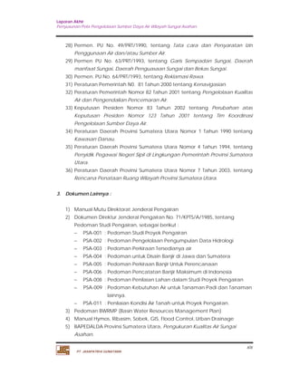 Laporan Akhir 
Penyusunan Pola Pengelolaan Sumber Daya Air Wilayah Sungai Asahan. 
28) Permen. PU No. 49/PRT/1990, tentang Tata cara dan Persyaratan Izin 
29) Permen PU No. 63/PRT/1993, tentang Garis Sempadan Sungai, Daerah 
30) Permen. PU No. 64/PRT/1993, tentang Reklamasi Rawa. 
31) Peraturan Pemerintah N0. 81 Tahun 2000 tentang Kenavigasian. 
32) Peraturan Pemerintah Nomor 82 Tahun 2001 tentang Pengelolaan Kualitas 
33) Keputusan Presiden Nomor 83 Tahun 2002 tentang Perubahan atas 
Keputusan Presiden Nomor 123 Tahun 2001 tentang Tim Koordinasi 
Pengelolaan Sumber Daya Air. 
34) Peraturan Daerah Provinsi Sumatera Utara Nomor 1 Tahun 1990 tentang 
35) Peraturan Daerah Provinsi Sumatera Utara Nomor 4 Tahun 1994, tentang 
Penyidik Pegawai Negeri Sipil di Lingkungan Pemerintah Provinsi Sumatera 
Utara. 
36) Peraturan Daerah Provinsi Sumatera Utara Nomor 7 Tahun 2003, tentang 
Pedoman Studi Pengairan, sebagai berikut : 
 PSA-001 : Pedoman Studi Proyek Pengairan 
 PSA-002 : Pedoman Pengelolaan Pengumpulan Data Hidrologi 
 PSA-003 : Pedoman Perkiraan Tersedianya air 
 PSA-004 : Pedoman untuk Disain Banjir di Jawa dan Sumatera 
 PSA-005 : Pedoman Perkiraan Banjir Untuk Perencanaan 
 PSA-006 : Pedoman Pencatatan Banjir Maksimum di Indonesia 
 PSA-008 : Pedoman Penilaian Lahan dalam Studi Proyek Pengairan 
 PSA-009 : Pedoman Kebutuhan Air untuk Tanaman Padi dan Tanaman 
xix 
Penggunaan Air dan/atau Sumber Air. 
manfaat Sungai, Daerah Penguasaan Sungai dan Bekas Sungai. 
Air dan Pengendalian Pencemaran Air. 
Kawasan Danau. 
Rencana Penataan Ruang Wilayah Provinsi Sumatera Utara. 
3. Dokumen Lainnya : 
1) Manual Mutu Direktorat Jenderal Pengairan 
2) Dokumen Direktur Jenderal Pengairan No. 71/KPTS/A/1985, tentang 
lainnya. 
 PSA-011 : Penilaian Kondisi Air Tanah untuk Proyek Pengairan. 
3) Pedoman BWRMP (Basin Water Resources Management Plan) 
4) Manual Hymos, Ribasim, Sobek, GIS, Flood Control, Urban Drainage 
5) BAPEDALDA Provinsi Sumatera Utara, Pengukuran Kualitas Air Sungai 
Asahan. 
PT. JASAPATRIA GUNATAMA 
 