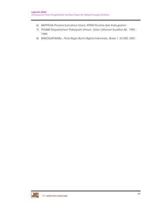 Laporan Akhir 
Penyusunan Pola Pengelolaan Sumber Daya Air Wilayah Sungai Asahan. 
xx 
6) BAPPEDA Provinsi Sumatera Utara, RTRW Provinsi dan Kabupaten. 
7) PUSAIR Departemen Pekerjaan Umum, Data Tahunan Kualitas Air, 1995 - 
1999. 
8) BAKOSURTANAL, Peta Rupa Bumi Digital Indonesia, Skala 1: 50.000, 2001. 
PT. JASAPATRIA GUNATAMA 
 