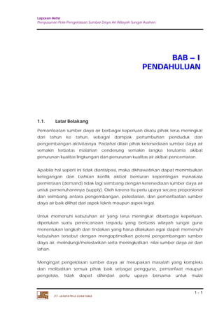Laporan Akhir 
Penyusunan Pola Pengelolaan Sumber Daya Air Wilayah Sungai Asahan. 
1 - 1 
PT. JASAPATRIA GUNATAMA 
BAB –– I 
PENDAHULUAN 
1.1. Latar Belakang 
Pemanfaatan sumber daya air berbagai keperluan disatu pihak terus meningkat 
dari tahun ke tahun, sebagai dampak pertumbuhan penduduk dan 
pengembangan aktivitasnya. Padahal dilain pihak ketersediaan sumber daya air 
semakin terbatas malahan cenderung semakin langka terutama akibat 
penurunan kualitas lingkungan dan penurunan kualitas air akibat pencemaran. 
Apabila hal seperti ini tidak diantisipasi, maka dikhawatirkan dapat menimbulkan 
ketegangan dan bahkan konflik akibat benturan kepentingan manakala 
permintaan (demand) tidak lagi seimbang dengan ketersediaan sumber daya air 
untuk pemenuhannnya (supply). Oleh karena itu perlu upaya secara proporsional 
dan seimbang antara pengembangan, pelestarian, dan pemanfaatan sumber 
daya air baik dilihat dari aspek teknis maupun aspek legal. 
Untuk memenuhi kebutuhan air yang terus meningkat diberbagai keperluan, 
diperlukan suatu perencanaan terpadu yang berbasis wilayah sungai guna 
menentukan langkah dan tindakan yang harus dilakukan agar dapat memenuhi 
kebutuhan tersebut dengan mengoptimalkan potensi pengembangan sumber 
daya air, melindungi/melestarikan serta meningkatkan nilai sumber daya air dan 
lahan. 
Mengingat pengelolaan sumber daya air merupakan masalah yang kompleks 
dan melibatkan semua pihak baik sebagai pengguna, pemanfaat maupun 
pengelola, tidak dapat dihindari perlu upaya bersama untuk mulai 
 