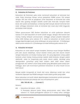Laporan Akhir 
Penyusunan Pola Pengelolaan Sumber Daya Air Wilayah Sungai Asahan. 
2). Kebutuhan Air Perkotaan 
Kebutuhan Air Perkotaan yaitu untuk memenuhi kebutuhan air komersial dan 
sosial. Pada umumnya hampir semua pelayanan PDAM antara 15% sampai 
dengan 35% dari total air perpipaan untuk kebutuhan air komersial dan sosial 
seperti: toko, gudang, bengkel, sekolah, rumah sakit, hotel dsb. Ternyata makin 
besar dan padat penduduknya cenderung lebih banyak daerah komersial dan 
sosial, sehingga kebutuhan untuk air komersial dan sosial akan lebih tinggi jika 
penduduk makin banyak. 
Dalam perencanaan DAS Asahan kebutuhan air untuk perkotaan diasumsi 
sebesar 35 % dari kebutuhan air bersih rumah tangga, dengan nilai konstan dari 
masing masing tahapan perencanaan, sehingga sampai proyeksi kebutuhan 
tahun 2030 nilainya sama sebesar 35 %. Selain itu kebutuhan air bersih rumah 
tangga diperhitungkan pula untuk kehilangan air yang terdiri dari : (1).Kehilangan 
dalam proses sebesar 6 %; (2).Kehilangan air tidak terhitung yaitu sebesar 25 %. 
3). Kebutuhan Air Industri 
Kebutuhan air untuk industri sangat kompleks, biasanya sesuai dengan klasifikasi 
jenis dan ukuran industrinya, namun korelasi antara jenis dan ukuran industri 
dengan kebutuhan air tersebut kurang nyata. Air yang digunakan setiap pabrik 
berbeda untuk masing masing jenisnya (pabrik tekstil berbeda dengan pabrik 
elektronik), selain itu tergantung pula pada ukuran pabrik, teknologi yang 
dipergunakan (umumnya yang lebih modern akan lebih efisien dalam 
penggunaan air), bahkan untuk setiap produk yang dikerjakan pada setiap saat. 
Sehingga, akan sulit menentukan perkirakan kebutuhan air untuk industri secara 
lebih akurat. 
Banyak pabrik mengambil air tanah dari sumur dalamnya sendiri dan untuk 
tambahan diperoleh dari PDAM walaupun masih dalam jumlah yang sedikit. 
Besar kebutuhan air bersih industri diperhitungkan berdasarkan jumlah penduduk 
terhadap kebutuhan per pekerja dan rata rata pelayanan, yaitu : 
% Penduduk diasumsi pada tahap perencanaan awal, tahun 2006 
sebesar 6 %, terjadi peningkatan sebesar 0,5 % setiap tahun, sehingga 
4 - 74 
KAI= %Px AP x RL........ ( Formula 1) 
Dimana : 
KAI = Kebutuhan Air Industri , L/O/H 
PT. JASAPATRIA GUNATAMA 
 