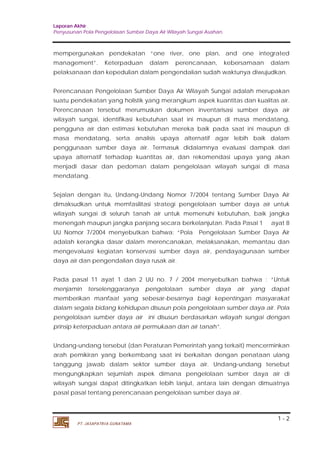Laporan Akhir 
Penyusunan Pola Pengelolaan Sumber Daya Air Wilayah Sungai Asahan. 
mempergunakan pendekatan “one river, one plan, and one integrated 
management”. Keterpaduan dalam perencanaan, kebersamaan dalam 
pelaksanaan dan kepedulian dalam pengendalian sudah waktunya diwujudkan. 
Perencanaan Pengelolaan Sumber Daya Air Wilayah Sungai adalah merupakan 
suatu pendekatan yang holistik yang merangkum aspek kuantitas dan kualitas air. 
Perencanaan tersebut merumuskan dokumen inventarisasi sumber daya air 
wilayah sungai, identifikasi kebutuhan saat ini maupun di masa mendatang, 
pengguna air dan estimasi kebutuhan mereka baik pada saat ini maupun di 
masa mendatang, serta analisis upaya alternatif agar lebih baik dalam 
penggunaan sumber daya air. Termasuk didalamnya evaluasi dampak dari 
upaya alternatif terhadap kuantitas air, dan rekomendasi upaya yang akan 
menjadi dasar dan pedoman dalam pengelolaan wilayah sungai di masa 
mendatang. 
Sejalan dengan itu, Undang-Undang Nomor 7/2004 tentang Sumber Daya Air 
dimaksudkan untuk memfasilitasi strategi pengelolaan sumber daya air untuk 
wilayah sungai di seluruh tanah air untuk memenuhi kebutuhan, baik jangka 
menengah maupun jangka panjang secara berkelanjutan. Pada Pasal 1 ayat 8 
UU Nomor 7/2004 menyebutkan bahwa: “Pola Pengelolaan Sumber Daya Air 
adalah kerangka dasar dalam merencanakan, melaksanakan, memantau dan 
mengevaluasi kegiatan konservasi sumber daya air, pendayagunaan sumber 
daya air dan pengendalian daya rusak air. 
Pada pasal 11 ayat 1 dan 2 UU no. 7 / 2004 menyebutkan bahwa : “Untuk 
menjamin terselenggaranya pengelolaan sumber daya air yang dapat 
memberikan manfaat yang sebesar-besarnya bagi kepentingan masyarakat 
dalam segala bidang kehidupan disusun pola pengelolaan sumber daya air. Pola 
pengelolaan sumber daya air ini disusun berdasarkan wilayah sungai dengan 
prinsip keterpaduan antara air permukaan dan air tanah”. 
Undang-undang tersebut (dan Peraturan Pemerintah yang terkait) mencerminkan 
arah pemikiran yang berkembang saat ini berkaitan dengan penataan ulang 
tanggung jawab dalam sektor sumber daya air. Undang-undang tersebut 
mengungkapkan sejumlah aspek dimana pengelolaan sumber daya air di 
wilayah sungai dapat ditingkatkan lebih lanjut, antara lain dengan dimuatnya 
pasal pasal tentang perencanaan pengelolaan sumber daya air. 
1 - 2 
PT. JASAPATRIA GUNATAMA 
 
