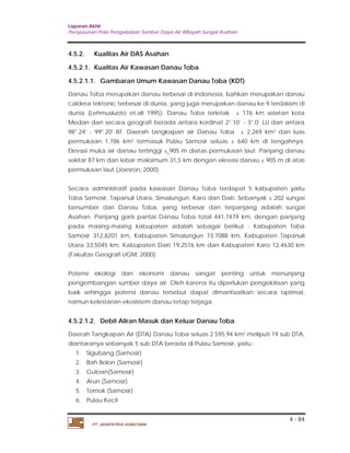 Laporan Akhir 
Penyusunan Pola Pengelolaan Sumber Daya Air Wilayah Sungai Asahan. 
4.5.2. Kualitas Air DAS Asahan 
4.5.2.1. Kualitas Air Kawasan Danau Toba 
4.5.2.1.1. Gambaran Umum Kawasan Danau Toba (KDT) 
Danau Toba merupakan danau terbesar di Indonesia, bahkan merupakan danau 
caldera tektonic terbesar di dunia, yang juga merupakan danau ke 9 terdalam di 
dunia (Lehmusluoto et.all 1995). Danau Toba terletak ± 176 km selatan kota 
Medan dan secara geografi berada antara kordinat 2°.10’ - 3°.0’ LU dan antara 
98°.24' - 99°.20' BT. Daerah tangkapan air Danau Toba ± 2,269 km2 dan luas 
permukaan 1,786 km2 termasuk Pulau Samosir seluas ± 640 km di tengahnya. 
Elevasi muka air danau tertinggi ± 905 m diatas permukaan laut. Panjang danau 
sekitar 87 km dan lebar maksimum 31,5 km dengan elevasi danau ± 905 m di atas 
permukaan laut (Joesron, 2000). 
Secara administratif pada kawasan Danau Toba terdapat 5 kabupaten yaitu 
Toba Samosir, Tapanuli Utara, Simalungun, Karo dan Dairi. Sebanyak ± 202 sungai 
bersumber dari Danau Toba, yang terbesar dan terpanjang adalah sungai 
Asahan. Panjang garis pantai Danau Toba total 441,7479 km, dengan panjang 
pada masing-masing kabupaten adalah sebagai berikut : Kabupaten Toba 
Samosir 312,8201 km, Kabupaten Simalungun 73,7088 km, Kabupaten Tapanuli 
Utara 33,5045 km, Kabupaten Dairi 19,2516 km dan Kabupaten Karo 12,4630 km 
(Fakultas Geografi UGM, 2000). 
Potensi ekologi dan ekonomi danau sangat penting untuk menunjang 
pengembangan sumber daya air. Oleh karena itu diperlukan pengelolaan yang 
baik sehingga potensi danau tersebut dapat dimanfaatkan secara optimal, 
namun kelestarian ekosistem danau tetap terjaga. 
4.5.2.1.2. Debit Aliran Masuk dan Keluar Danau Toba 
Daerah Tangkapan Air (DTA) Danau Toba seluas 2.595,94 km2 meliputi 19 sub DTA, 
diantaranya sebanyak 5 sub DTA berada di Pulau Samosir, yaitu : 
1. Sigubang (Samosir) 
2. Bah Bolon (Samosir) 
3. Guloan(Samosir) 
4. Arun (Samosir) 
5. Tomok (Samosir) 
6. Pulau Kecil 
4 - 84 
PT. JASAPATRIA GUNATAMA 
 