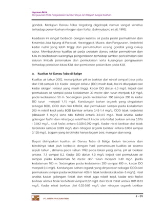 Laporan Akhir 
Penyusunan Pola Pengelolaan Sumber Daya Air Wilayah Sungai Asahan. 
gondok. Meskipun Danau Toba tergolong oligotropik namun sangat sensitive 
terhadap penambahan nitrogen dan fosfor. (Lehmusluoto et all, 1995). 
Keadaan ini sangat berbeda dengan kualitas air pada pesisir permukiman dan 
Keramba Jala Apung di Parapat, Haranggaol, Muara, dan Pangururan, terdeteksi 
kadar nutrisi yang lebih tinggi dan pertumbuhan eceng gondok yang cukup 
subur. Memburuknya kualitas air pada perairan danau sekitar permukiman dan 
KJA ini disebabkan kurangnya pengendalian terhadap sumber pencemaran dari 
saluran limbah peternakan dan permukiman serta kurangnya pengawasan 
terhadap penataan lokasi KJA dan pemberian pakan ikan pada KJA. 
a. Kualitas Air Danau Toba di Balige 
Kualitas air tahun 2002, menunjukkan pH air berkisar dari netral sampai basa yaitu 
dari 7,08 sampai 8,0. Kadar oksigen terlarut (DO) masih baik, hal ini ditunjukan dari 
kadar oksigen terlarut yang masih tinggi. Kadar DO diatas 6,0 mg/L terjadi dari 
permukaan air sampai pada kedalaman 30 meter dan turun menjadi 4,0 mg/L 
pada kedalaman 50 m. Sedangkan pada kedalaman 100 sampai 200 m kadar 
DO turun menjadi 1,15 mg/L. Kandungan bahan organik yang dinyatakan 
sebagai BOD, COD dan nilai KMn04, dari permukaan sampai pada kedalaman 
200 m relatif kecil yaitu BOD berkisar antara 0,43-1,4 mg/L, COD tidak terdeteksi 
(dibawah 5 mg/L) serta nilai KMn04 antara 3,0-4,5 mg/L. Hasil analisis kadar 
golongan fosfat dan nitrat juga relatif kecil, kadar orto fosfat berkisar antara 0,016 
- 0,042 mg/L, total fosfat antara 0,028-0,092 mg/L. Kadar nitrat berkisar dari tidak 
terdeteksi sampai 0,089 mg/L dan nitrogen organik berkisar antara 0,004 sampai 
0,120 mg/L. Logam yang terdeteksi hanya logam besi, mangan dan seng. 
Dapat disimpulkan kualitas air Danau Toba di Balige belum tercemar dan 
kondisinya tidak jauh berbeda dengan hasil pemantauan kualitas air selama 
sepuh tahun , dimana pada tahun 1992 pada lokasi yang sama, pH air berkisar 
antara. 7,1 sampai 8,2. Kadar DO diatas 6,0 mg/L terjadi dari permukaan air 
sampai pada kedalaman 50 meter dan turun menjadi 3,49 mg/L pada 
kedalaman 100 m. Sedangkan pada kedalaman 200 sampai 400 m, kadar DO 
menjadi 0,4 mg/L. Kandungan bahan organik yang dinyatakan sebagai COD dari 
permukaan sampai pada kedalaman 400 m tidak terdeteksi (kadar<5 mg/L). Hasil 
analisis kadar golongan fosfat dan nitrat juga relatif kecil, kadar orto fosfat 
berkisar antara tidak terdeteksi sampai 0,02 mg/L dan total fosfat antara 0,01-0,03 
mg/L. Kadar nitrat berkisar dari 0,02-0,05 mg/L dan nitrogen organik berkisar 
4 - 89 
PT. JASAPATRIA GUNATAMA 
 