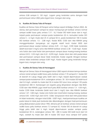 Laporan Akhir 
Penyusunan Pola Pengelolaan Sumber Daya Air Wilayah Sungai Asahan. 
antara 0,08 sampai 0, 120 mg/L. Logam yang terdeteksi sama dengan hasil 
pemantauan tahun 2002 yaitu logam besi, mangan dan seng. 
b. Kualitas Air Danau Toba di Parapat 
Kualitas air Danau Toba di Parapat sama halnya seperti di Balige (Tahun 2002). Air 
danau dari permukaan sampai ke dasar mempunyai pH berkisar antara normal 
sampai sedikit basa yaitu antara 7,17 - 8,2. Kadar DO lebih besar dari 6 mg/L 
terjadi pada permukaan sampai pada kedalaman 20 m, kemudian kadar DO 
antara 5 – 6 mg/L mulai dari 25 m sampai 50 m, pada kedalaman 100 m kadar 
DO berkisar antara. 1,5 - 2,88 mg/L. Kadar BOD, COD dan nilai KMn04 yang 
menggambarkan banyaknya zat organik relatif kecil. Kadar BOD dari 
permukaan-dasar waduk berkisar antara 0,29 - 2,3 mg/L, COD tidak terdeteksi 
(lebih kecil dari 5 mg/L) serta nilai KMn04 berkisar antara 2,38 - 13,60 mg/L. Kadar 
orto fosfat dan total fosfat dari permukaan sampai dasar masing-masing berkisar 
antara 0,012 - 0,35 mg/L dan 0,22 - 0,070 mg/L. Kadar nitrat dan nitrit pada lokasi 
dari permukaan sampai dasar tidak terdeteksi. Kadar organik nitrogen berkisar 
antara tidak terdeteksi sampai 0,007 mg/L. Kadar logam yang terdeteksi hanya 
logam besi, mangan dan seng. 
c. Kualitas Air Danau Toba di Haranggaol 
Nilai pH air Danau Toba di Haranggaol tahun 2002 seperti di lokasi lainnya berkisar 
antara netral sampai sedikit basa yaitu berkisar antara 7,70 sampai 8,1. Kadar DO 
di daerah ini cukup tinggi yaitu lebih dari 6 mg/L terjadi dipermukaan waduk 
sampai pada kedalaman 30 m, sedangkan antara. 30 - 50 m kadar DO lebih kecil 
dari 5,0 mg/L, setelah itu mulai dari 50 m kadar DO turun terus sampai 1,92 pada 
kedalaman 400 m. Kandungan zat organik yang dinyatakan dengan nilai BOD, 
COD dan nilai KMn04, juga relatif kecil yaitu BOD berkisar antara 1,4 - 4,58 mg/L, 
kadar COD tidak terdeteksi (lebih kecil dari 5 mg/L) dan nilai KMn04 berkisar 
antara 1,47 - 4,80 mg/L. Kadar orto fosfat dan total fosfat masing-masing, berkisar 
antara 0,05 - 0,042 mg/L dan 0,010 - 0,066. Senyawaan nitrat dan nitrit pada lokasi 
ini tidak terdeteksi, nitrogen total 0,006 - 0,007 mg/L. Hasil pemantauan kualitas air 
pada lokasi ini tidak jauh berbeda bila dibandingkan dengan hasil pemantauan 
yang dilaksanakan pada tahun 1992, dimana pH air berkisar antara netral sarnpai 
sedikit basa yaitu berkisar antara 7,3 sampai 8,2. Kadar DO di daerah ini cukup 
tinggi yaitu lebih dari 6 mg/L terjadi dipermukaan waduk sampai pada 
kedalaman 50 m, sedangkan antara 100 - 200 m kadar DO lebih kecil dari 5,0 
mg/L, setelah itu mulai dari 200 m kadar DO turun terus sampai 0,07 pada 
4 - 90 
PT. JASAPATRIA GUNATAMA 
 
