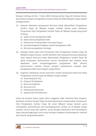 Laporan Akhir 
Penyusunan Pola Pengelolaan Sumber Daya Air Wilayah Sungai Asahan. 
Dengan terbitnya UU No. 7 Tahun 2004 tentang Sumber Daya Air tersebut diatas, 
jelas bahwa tahapan pengelolaan Sumber Daya Air (SDA) Wilayah Sungai adalah 
sebagai berikut : 
(1). Sebelum dilakukan penyusunan Rencana Induk (MasterPlan) Pengelolaan 
Sumber Daya Air Wilayah Sungai, terlebih dahulu perlu dilakukan 
Penyusunan Pola Pengelolaan Sumber Daya Air Wilayah Sungai yang berisi 
tentang : 
a). Tujuan umum pengelolaan SDA. 
b). Dasar-dasar pengelolaan SDA. 
c). Prioritas dan strategi dalam mencapai tujuan. 
d). Konsepsi kebijakan-kebijakan dalam pengelolaan SDA. 
e). Rencana pengelolaan strategis. 
(2). Sebagai tindak lanjut dari Penyusunan Pola Pengelolaan Sumber Daya Air 
Wilayah Sungai tersebut, setelah disahkan oleh yang berwenang selanjutnya 
akan disusun Rencana Induk (Masterplan) Pengelolaan Sumber Daya Air 
yang merupakan perencanaan secara menyeluruh dan terpadu yang 
diperlukan untuk menyelenggarakan pengelolaan SDA, dimana 
perencanaan tersebut disusun dengan berpedoman kepada pola 
pengelolaan SDA untuk wilayah sungai terkait. 
(3). Kegiatan selanjutnya secara berurutan setelah penyusunan Rencana Induk 
Untuk hal tersebut diatas, pada tahun anggaran 2006, Direktorat Bina Program, 
Direktorat Jenderal Sumber Daya Air bermaksud akan melaksanakan Penyusunan 
Pola Pengelolaan Sumber Daya Air untuk Wilayah Sungai Asahan guna 
mewujudkan pemanfaatan dan pendayagunaan sumber air di wilayah sungai 
tersebut secara serasi dan optimal, sesuai dengan kebutuhan dan kemampuan 
daya dukung lingkungan serta sesuai dengan kebijakan pembangunan nasional 
dan daerah yang berkelanjutan. 
1 - 3 
Pengelolaan Sumber Daya Air Wilayah Sungai adalah : 
a). Studi Kelayakan (FS). 
b). Program Pengelolaan. 
c). Rencana Kegiatan. 
d). Rencana rinci. 
e). Pelaksanaan/konstruksi. 
f). Operasi dan Pemeliharaan. 
PT. JASAPATRIA GUNATAMA 
 
