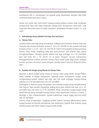 Laporan Akhir 
Penyusunan Pola Pengelolaan Sumber Daya Air Wilayah Sungai Asahan. 
kedalaman 495 m. Kandungan zat organik yang dinyatakan dengan nilal tidak 
terdeteksi (lebih kecil dari 5 mg/L). 
Kadar orto fosfat dan total fosfat masing-masing berkisar antara tidak terdeteksi 
sampai 0,02 mg/L dan tidak terdeteksi sampai 0,03. Senyawaan nitrat 0,04 - 0,08 
mg/I dan nitrit pada lokasi ini tidak terdeteksi, sedangkan nitrogen total 0, 13 - 0,26 
mg/L. 
5. Hidrobiologi danau (Bakteri koli tinja dan koli total ) 
a. Danau Toba 
Jumlah bakteri koli tinja yang merupakan indikator pencemaran limbah tinja dari 
manusia dan hewan berkiasar antara 0 - 4,0 x 101 Jml/100 ml dan jumlah koli total 
berada antara 1,2 x 101 - 8,0 x 102 Jml/100 ml. Hal ini menunjukkan bahwa perairan 
Danau Toba masih tergolong baik dan pencemaran oleh limbah tinja belum 
mengkhawatirkan. Dengan jumlah bakteri koli tinja tertinggi 4,0 x 101 jml/100ml 
dan koli total 8,0 x 102 jml/10 ml di lokasi Parapat, secara keseluruhan 
menggambarkan bahwa perairan Danau Toba masih layak digunakan sebagai 
sumber air baku air minum sesuai dengan standar kelas I menurut PP No 82 tahun 
2001. 
b. Kualitas Air Sungai yang Masuk ke Danau Toba 
Diantara 5 (lima) sungai yang masuk ke Danau Toba yang diteliti, Sungai Halian 
yang terletak di Balige Kabupaten Tapanuli Utara merupakan sungai yang 
mengandung jumlah bakteri koli tinja dan koli total tertinggi masing-masing 
sebesar 2,5 x 104 sel/100ml dan 5,8 x 105 sel/100ml. 
Sedangkan S. Asahan yang merupakan satu-satunya sungai yang mengalir keluar 
dari Danau Toba jumlah bakterinya paling kecil yaitu bakteri koli tinja 2,0 x 102 
set/100ml dan koli total 1,0 X 104 sel/100ml. Pada umumnya sungai-sungai yang 
diteliti lainnya yang mengalir menuju Danau Toba seperti Aek Limboto, S. Suhat, S. 
Binanga 3, dan S.Naborosahan jumlah bakterinya cukup tinggi rata-rata lebih 
dari 103 sel/100ml. 
Secara visual di lapangan, tingginya jumlah bakteri tersebut dikarenakan lokasi 
sungai berada di daerah pemukiman dan perkotaan (seperti Aek Limboto yang 
melalui pasar) dan lebar badan sungai relatif sempit. 
4 - 91 
PT. JASAPATRIA GUNATAMA 
 