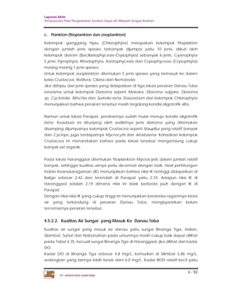 Laporan Akhir 
Penyusunan Pola Pengelolaan Sumber Daya Air Wilayah Sungai Asahan. 
c. Plankton (fitoplankton dan zooplankton) 
Kelompok ganggang hijau (Chlorophyta) merupakan kelompok fitoplakton 
dengan jumlah jenis spesies terbanyak dijumpai yaitu 10 jenis, diikuti oleh 
kelompok diatom (Bacillariophyceae-Crysophyta) sebanyak 6 jenis, Cyanophyta 
5 jenis, Pyrrophyta, Rhodophyta, Xantophyceae dan Crysophyceae (Crysophiyta) 
masing-masing 1 jenis spesies. 
Untuk kelompok zooplankton ditemukan 5 jenis spesies yang termasuk ke dalarn 
kelas Crustacea, Rotifera, Ciliata dan Nematoda. 
Jika ditinjau dari jenis spesies yang didapatkan di tiga lokasi perairan Danau Toba 
terutama untuk kelompok Diatoma seperti Melosira, Diatoma vulgare, Diatoma 
sp, Cyclotella, Nitschia dan Surirella serta Staurastrum dari kelompok Chlorophyta 
menunjukkan bahwa perairan tersebut masih tergolong kondisi oligotrofik alfa. 
Namun untuk lokasi Parapat, perairannya sudah mulai menuju kondisi oligotrofik 
beta. Keadaan ini ditunjang oleh sedikitnya jenis diatoma yang ditemukan 
disamping dijumpainya kelompok Crustacea seperti Nauplius yang relatif banyak 
dan Cyclops, juga terdapatnya Mycrocytis dan Anabaena. Kehadiran kelompok 
Crustacea ini menandakan bahwa pada lokasi tersebut mengandung cukup 
banyak zat organik. 
Pada lokasi Haranggaol ditemukan fitoplankton Mycrocystis dalam jumlah relatif 
banyak, sehingga kualitas airnya perlu dicermati dengan baik. Hasil perhitungan 
Indeks Keanekaragaman (IK) menunjukkan bahwa nilai IK tertinggi didapatkan di 
Balige sebesar 2,42 dan terendah di Parapat yaitu 2,10. Adapun nilai IK di 
Haranggaol adalah 2,19 dimana nilai ini tidak berbeda jauh dengan IK di 
Parapat. 
Dengan nilai-nilai IK yang cukup tinggi ini menunjukkan beraneka ragamnya biota 
air yang terkandung di perairan Danau Toba, mengisyaratkan belum 
tercemarnya perairan tersebut. 
4.5.2.2. Kualitas Air Sungai yang Masuk Ke Danau Toba 
Kualitas air sungai yang masuk ke danau yaitu sungai Binanga Tiga, Halian, 
Silambat, Suhat dan Naborsahan pada umumnya masih cukup baik dapat dilihat 
pada Tabel 4.35, kecuali sungai Binanga Tiga di Haranggaol, jika dilihat dari kadar 
DO. 
Kadar DO di Binanga Tiga sebesar 4,8 mg/L, kemudian di Silimbat 5,86 mg/L, 
sedangkan yang lainnya lebih besar dani 6,0 mg/L. Kadar BOD relatif kecil yaitu 
4 - 92 
PT. JASAPATRIA GUNATAMA 
 