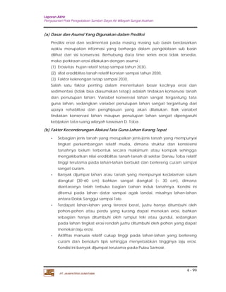 Laporan Akhir 
Penyusunan Pola Pengelolaan Sumber Daya Air Wilayah Sungai Asahan. 
Prediksi erosi dan sedimentasi pada masing masing sub basin berdasarkan 
waktu merupakan informasi yang berharga dalam pengelolaan sub basin 
dilihat dari sisi konservasi. Berhubung data time series erosi tidak tersedia, 
maka perkiraan erosi dilakukan dengan asumsi : 
(1) Erosivitas hujan relatif tetap sampai tahun 2030, 
(2) sifat erodiblitas tanah relatif konstan sampai tahun 2030, 
(3) Faktor kelerengan tetap sampai 2030, 
Salah satu faktor penting dalam menentukan besar kecilnya erosi dan 
sedimentasi (tidak bisa diasumsikan tetap) adalah tindakan konservasi tanah 
dan penutupan lahan. Variabel konservasi lahan sangat tergantung tata 
guna lahan, sedangkan variabel penutupan lahan sangat tergantung dari 
upaya rehablitasi dan penghijauan yang akan dilakukan. Baik variabel 
tindakan konservasi lahan maupun penutupan lahan sangat dipengaruhi 
kebijakan tata ruang wilayah kawasan D. Toba . 
- Sebagian jenis tanah yang merupakan jenis-jenis tanah yang mempunyai 
tingkat perkembangan relatif muda, dimana struktur dan konsistensi 
tanahnya belum terbentuk secara maksimum atau kompak sehingga 
mengakibatkan nilai erodibilitas tanah-tanah di sekitar Danau Toba relatif 
tinggi terutama pada lahan-lahan berbukit dan berlereng curam sampai 
sangat curam. 
- Banyak dijumpai lahan atau tanah yang mempunyai kedalaman solum 
dangkal (30–60 cm) bahkan sangat dangkal (< 30 cm), dimana 
diantaranya telah terbuka bagian bahan induk tanahnya. Kondisi ini 
ditemui pada lahan datar sampai agak landai, misalnya lahan-lahan 
antara Dolok Sanggul sampai Tele. 
- Terdapat lahan-lahan yang tererosi berat, justru hanya ditumbuhi oleh 
pohon-pohon atau perdu yang kurang dapat menekan erosi, bahkan 
sebagian hanya ditumbuhi oleh rumput teki atau gundul, sedangkan 
pada lahan tingkat erosi rendah justru ditumbuhi oleh pohon yang dapat 
menekan laju erosi. 
- Aktifitas manusia relatif cukup tinggi pada lahan-lahan yang berlereng 
curam dan bersolum tipis sehingga menyebabkan tingginya laju erosi. 
Kondisi ini banyak dijumpai terutama pada Pulau Samosir. 
4 - 99 
(a) Dasar dan Asumsi Yang Digunakan dalam Prediksi 
(b) Faktor Kecenderungan Alokasi Tata Guna Lahan Kurang Tepat 
PT. JASAPATRIA GUNATAMA 
 