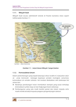 Laporan Akhir 
Penyusunan Pola Pengelolaan Sumber Daya Air Wilayah Sungai Asahan. 
1.1.1. Wilayah Studi 
Wilayah Studi secara administratif terletak di Provinsi Sumatera Utara seperti 
terlihat pada Gambar 1.1. 
1.1.2. Permasalahan Umum 
Dalam perkembangan yang terjadi beberapa tahun terakhir ini, kebutuhan akan 
air untuk memenuhi berbagai keperluan semakin meningkat, sementara 
ketersediaan air semakin terbatas. Hal tersebut disebabkan oleh beberapa hal 
antara lain: 
 Maraknya penebangan hutan memberikan dampak yang buruk terhadap 
 Pembangunan yang ada masih bersifat parsial dan belum terpadu serta 
1 - 4 
Sumber : Atlas Indonesia 
Gambar 1.1 : Lokasi Satuan Wilayah Sungai Asahan 
ketersediaan sumber daya air dan lingkungan hutan sekitarnya; 
masih menitik beratkan kepada program pengembangan sektoral; 
PT. JASAPATRIA GUNATAMA 
WS ASAHAN 
(01.12) 
Sungai Asahan 
 
