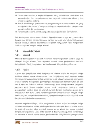 Laporan Akhir 
Penyusunan Pola Pengelolaan Sumber Daya Air Wilayah Sungai Asahan. 
 Tuntutan kebutuhan akan pembangunan yang berwawasan kelestarian atas 
pemanfaatan dan pengelolaan sumber daya air pada masa sekarang dan 
masa yang akan datang. 
 Belum tersedianya perencanaan pengembangan sumber-sumber air yang 
menyeluruh dan terpadu yang mencakup aspek pemanfaatan, pengelolaan, 
pengendalian dan pelestarian. 
Untuk mengatasi hal-hal tersebut diatas diperlukan suatu upaya yang merupakan 
bagian dari konsep pengembangan sumber daya air wilayah sungai Asahan. 
Upaya tersebut adalah pelaksanaan kegiatan Penyusunan Pola Pengelolaan 
Sumber Daya Air Wilayah Sungai Asahan. 
1.2. Maksud dan Tujuan 
1.2.1. Maksud 
Maksud dari kegiatan ini adalah menyusun Pola Pengelolaan Sumber Daya Air 
Wilayah Sungai Asahan untuk dijadikan acuan dalam penyusunan Rencana 
Induk (Master Plan) Pengelolaan Sumber Daya Air Wilayah Sungai Asahan. 
1.2.2. Tujuan 
Tujuan dari penyusunan Pola Pengelolaan Sumber Daya Air Wilayah Sungai 
Asahan, adalah untuk merumuskan pola pengelolaan suatu wilayah sungai 
termasuk menyusun dokumentasi sumber daya air wilayah sungai (air permukaan 
dan air tanah), menganalisis perimbangan ketersediaan dari kebutuhan air baik 
untuk saat ini maupun dimasa mendatang, dan mengidentifikasi program-program 
yang dapat menjadi acuan untuk penyusunan Rencana Induk 
pengelolaan sumber daya air wilayah sungai dengan melibatkan peran serta 
masyarakat dan dunia usaha. Pola Pengelolaan sumber daya air wilayah sungai 
berisi program komprehensif dan strategi pengembangan sumber daya air untuk 
jangka pendek dan jangka panjang. 
Didalam implementasinya, pola pengelolaan sumber daya air wilayah sungai 
tersebut nantinya harus disetujui oleh pemerintah setempat, karena perencanaan 
ini kelak diharapkan akan menjadi acuan semua pihak dan dapat menjadi 
bingkai/kerangka kerja sama antar daerah di dalam penatagunaan sumberdaya 
air termasuk di dalam perencanaan, pemanfaatan, pengusahaan, pengendalian 
1 - 5 
 Terjadinya bencana alam banjir pada daerah pantai dan permukiman. 
PT. JASAPATRIA GUNATAMA 
 