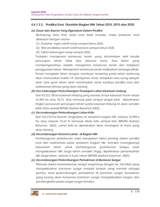 Laporan Akhir 
Penyusunan Pola Pengelolaan Sumber Daya Air Wilayah Sungai Asahan. 
4.6.1.2.2. Prediksi Erosi Ekosistim Bagian Hilir Tahun 2010, 2015 dan 2030 
(a) Dasar dan Asumsi Yang Digunakan Dalam Prediksi 
Berhubung data time series erosi tidak tersedia, maka perkiraan erosi 
dilakukan dengan asumsi : 
(1) Erosivitas hujan relatif tetap sampai tahun 2030, 
(2) Sifat erodiblitas tanah relatif konstan sampai tahun 2030, 
(3) Faktor kelerengan tetap sampai 2030, 
Tindakan manajemen konservasi tanah, yang dicerminkan oleh kondisi 
penutupan lahan tidak bisa diasumsi sama. Dua faktor yang 
mempengaruhinya adalah manajemen konservasi tanah dan kebijakan 
penggunaan lahan. Manajemen konservasi tanah melibatkan berbagai pihak. 
Petani mengolah lahan dengan membuat terasering pada lahan berlereng 
akan menurunkan indeks CP (komponen erosi). Kebijakan tata ruang wilayah 
akan tata guna lahan akan menentukan besar kecilnya prediksi erosi dan 
sedimentasi dimasa yang akan datang. 
Dari 93.533, 08 ha kawasan lindung yang berada di luar kawasan hutan seluas 
16.909 ha atau 18,15 (ha) termasuk jelek sampai sangat jelek. Diperkirakan 
tingkat penurunan penutupan lahan pada kawasan lindung ini akan semakin 
jelek (data spasial BPDAS Asahan Barumun 2005). 
Dari 333.210 ha Daerah Tangkapan air ekosistem bagian hilir, sebesar 34.099,6 
ha atau sebesar 10,23 % termasuk lahan kritis sampai kritis (BPDAS Asahan 
Barumun, 2005). Lahan kritis ini diperkirakan akan meningkat di masa yang 
akan datang . 
Pembangunan perkebunan sawit merupakan faktor penting dalam prediksi 
erosi dan sedimentasi pada ekosistem bagian hilir. Semakin meningkatnya 
kebutuhan lahan untuk pembangunan perkebunan kelapa sawit 
mengakibatkan alih fungsi lahan semakin tinggi, diperkirakan pertambahan 
alih fungsi lahan sebesar 4 % per tahun (BPDAS Asahan barumun, 2005). 
Manusia dalam kesehariannya sangat tergantung dengan air, hal inilah yang 
mengakibatkan bantaran sungai menjadi tempat yang menarik sebagai 
pemicu awal perkembangan pemukiman di bantaran sungai. Kesadaran 
yang kurang akan konservasi bantaran sungai mengakibatkan longsor dan 
pendangkalan pada sungai-sungai tersebut. 
4 - 119 
(b) Kecenderungan Perkembangan Penutupan Lahan Kawasan Lindung 
(c) Kecenderungan Perkembangan Lahan Kritis 
(d) Kecenderungan Konversi Lahan di Bagian Hilir 
(e) Kecenderungan Perkembangan Pemukiman di Bantaran Sungai 
PT. JASAPATRIA GUNATAMA 
 