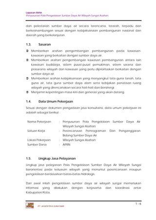 Laporan Akhir 
Penyusunan Pola Pengelolaan Sumber Daya Air Wilayah Sungai Asahan. 
dan pelestarian sumber daya air secara terencana, terarah, terpadu dan 
berkesinambungan sesuai dengan kebijaksanaan pembangunan nasional dan 
daerah yang berkelanjutan. 
1.3. Sasaran 
 Memberikan arahan pengembangan pembangunan pada kawasan-kawasan 
 Memberikan arahan pengembangan kawasan pembangunan antara lain 
kawasan budidaya, sistem pusat-pusat pemukiman, sistem sarana dan 
prasarana wilayah dan kawasan yang perlu diprioritaskan berkaitan dengan 
sumber daya air. 
 Memberikan arahan kebijaksanaan yang menyangkut tata guna tanah, tata 
guna air, tata guna sumber daya alam serta kebijakan penataan ruang 
wilayah yang direncanakan secara hati-hati dan bersinergi. 
1.4. Data Umum Pekerjaan 
Sesuai dengan dokumen pengadaan jasa konsultansi, data umum pekerjaan ini 
adalah sebagai berikut : 
Nama Pekerjaan : Penyusunan Pola Pengelolaan Sumber Daya Air 
Satuan Kerja : Perencanaan Pemrograman Dan Penganggaran 
1.5. Lingkup Jasa Pelayanan 
Lingkup jasa pelayanan Pola Pengelolaan Sumber Daya Air Wilayah Sungai 
berorientasi pada keluasan wilayah yang menuntut perencanaan maupun 
pengelolaan berdasarkan batas-batas hidrologis. 
Dari awal inilah pengelolaan sumber daya air wilayah sungai memerlukan 
informasi yang dilakukan dengan kerjasama dan koordinasi antar 
Kabupaten/Kota. 
1 - 6 
yang berkaitan dengan sumber daya air. 
 Menjamin kepentingan masa kini dan generasi yang akan datang. 
Wilayah Sungai Asahan 
Bidang Sumber Daya Air 
Lokasi Pekerjaan : Wilayah Sungai Asahan 
Sumber Dana : APBN 
PT. JASAPATRIA GUNATAMA 
 