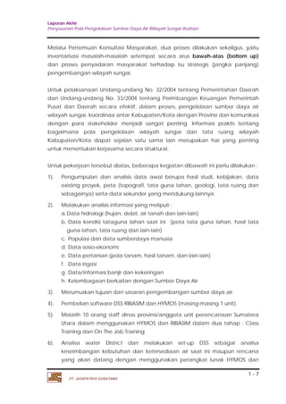 Laporan Akhir 
Penyusunan Pola Pengelolaan Sumber Daya Air Wilayah Sungai Asahan. 
Melalui Pertemuan Konsultasi Masyarakat, dua proses dilakukan sekaligus, yaitu 
inventarisasi masalah-masalah setempat secara arus bawah-atas (bottom up) 
dan proses penyadaran masyarakat terhadap isu strategis (jangka panjang) 
pengembangan wilayah sungai. 
Untuk pelaksanaan Undang-undang No. 32/2004 tentang Pemerintahan Daerah 
dan Undang-undang No. 33/2004 tentang Perimbangan Keuangan Pemerintah 
Pusat dan Daerah secara efektif, dalam proses, pengelolaan sumber daya air 
wilayah sungai, koordinasi antar Kabupaten/Kota dengan Provinsi dan komunikasi 
dengan para stakeholder menjadi sangat penting. Informasi praktis tentang 
bagaimana pola pengelolaan wilayah sungai dan tata ruang wilayah 
Kabupaten/Kota dapat sejalan satu sama lain merupakan hal yang penting 
untuk menentukan kerjasama secara struktural. 
Untuk pekerjaan tersebut diatas, beberapa kegiatan dibawah ini perlu dilakukan : 
1). Pengumpulan dan analisis data awal berupa hasil studi, kebijakan, data 
existing proyek, peta (topografi, tata guna lahan, geologi, tata ruang dan 
sebagainya) serta data sekunder yang mendukung lainnya. 
a.Data hidrologi (hujan, debit, air tanah dan lain-lain) 
b. Data kondisi tataguna lahan saat ini (peta tata guna lahan, hasil tata 
guna lahan, tata ruang dan lain-lain) 
c. Populasi dan data sumberdaya manusia 
d. Data sosio-ekonomi 
e. Data pertanian (pola tanam, hasil tanam, dan lain-lain) 
f. Data irigasi 
g. Data/informasi banjir dan kekeringan 
h. Kelembagaan berkaitan dengan Sumber Daya Air 
3). Merumuskan tujuan dan sasaran pengembangan sumber daya air. 
4). Pembelian software DSS RIBASIM dan HYMOS (masing-masing 1 unit). 
5). Melatih 10 orang staff dinas provinsi/anggota unit perencanaan Sumatera 
Utara dalam menggunakan HYMOS dan RIBASIM dalam dua tahap ; Class 
Training dan On The Job Training 
6). Analisa water District dan melakukan set-up DSS sebagai analisa 
keseimbangan kebutuhan dan ketersediaan air saat ini maupun rencana 
yang akan datang dengan menggunakan perangkat lunak HYMOS dan 
1 - 7 
2). Melakukan analisis informasi yang meliputi : 
PT. JASAPATRIA GUNATAMA 
 