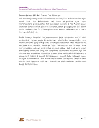 Laporan Akhir 
Penyusunan Pola Pengelolaan Sumber Daya Air Wilayah Sungai Asahan. 
Pengembangan SDA dan Arahan Pola Konservasi 
Untuk menanggulangi permasalahan krisis sumberdaya air (fluktuasi aliran sungai, 
debit banjir, dan ketersediaan air) dalam proyeksinya agar dapat 
menanggulangi permasalahan fisik dan sosial ekonomi di WS Asahan dapat 
dilakukan dengan sistem penguasaan lahan, sistem penggarapan, dan sistem 
usaha tani konservasi. Penentuan system-sistem tersebut didasarkan pada kriteria 
teknis pada Tabel 4.52. 
Pada dasarnya kegiatan pengendalian erosi juga merupakan pengendalian 
sedimentasi, namun pada kenyataannya keberhasilan pengendalian erosi 
memakan waktu yang cukup lama dan kegiatan tersebut tidak dapat secara 
langsung menghentikan terjadinya erosi. Berdasarkan hal tersebut untuk 
mengendalikan adanya sedimentasi sebagai akibat dari erosi yang masih 
berlangsung diperlukan bangunan pengendali sedimentasi. Adapun fungsi dan 
manfaat dari bangunan sedimentasi adalah untuk menampung hasil-hasil erosi 
yang masih terjadi di daerah tangkapannya (daerah hulu) sehingga dapat 
dicegah atau dihambat untuk masuk sungai utama dan apabila dibiarkan akan 
menimbulkan berbagai dampak di daerah hilir seperti pendangkalan sungai, 
banjir, dan kekeringan. 
4 - 132 
PT. JASAPATRIA GUNATAMA 
 