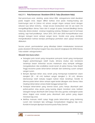 Laporan Akhir 
Penyusunan Pola Pengelolaan Sumber Daya Air Wilayah Sungai Asahan. 
4.6.2.1.1. Pola Konservasi Ekosistem DTA D. Toba (Ekosistem Hulu) 
Dari penentuan erosi eksisting pada tahun 2006 sebagaimana telah diuraikan 
pada bagian erosi, dapat dilihat bahwa erosi pada masing-masing sub 
basin/sungai saat ini (tahun ini) antara sangat ringan sampai berat dengan 
sebaran luas lahan tertentu, tetapi secara keseluruhan dari 26 sub basin (16 
mengelilingi/diluar danau Toba dan 8 sungai di pulau Samosir/dikelilingi danau 
Toba) jika dirata-ratakan erosinya tergolong sedang. Meskipun saat ini termasuk 
sedang, tapi hasil prediksinya tahun 2010, 2015 dan 2030 memperlihatkan erosi 
dengan kategori berat sampai sangat berat. Kondisi erosi yang demikian 
mengindikasikan bahwa betapa pentingnya perhatian akan upaya konservasi 
dilakukan. 
Secara umum, permasalahan yang dihadapi dalam melakukukan konservasi 
pada ekosistem WS Asahan bagian hulu atau daerah tangkapan Air (DTA) Danau 
Toba adalah sebagai berikut : 
Masalah Tata Guna Lahan : 
 Sebagian jenis tanah yang merupakan jenis-jenis tanah yang mempunyai 
tingkat perkembangan relatif muda, dimana struktur dan konsistensi 
tanahnya belum terbentuk secara maksimum atau kompak sehingga 
mengakibatkan nilai erodibilitas tanah-tanah di sekitar Danau Toba Relatif 
Tinggi terutama pada lahan-lahan berbukit dan berlereng curam sampai 
sangat curam. 
 Banyak dijumpai lahan atau tanah yang mempunyai kedalaman solum 
dangkal (30 – 60 cm) bahkan sangat dangkal (< 30 cm), dimana 
diantaranya telah terbuka bagian bahan induk tanahnya. Kondisi ini 
ditemui pada lahan datar sampai agak landai dibagian atas Danau Toba 
misalnya lahan-lahan antara Dolok Sanggul sampai Tele. 
 Terdapat lahan-lahan yang tererosi berat, justru hanya ditumbuhi oleh 
pohon-pohon atau perdu yang kurang dapat menekan erosi, bahkan 
sebagian hanya ditumbuhi oleh tumput teki atau gundul, sedangkan pada 
lahan tingkat erosi rendah justru ditumbuhi oleh pohon yang dapat 
menekan laju erosi. 
 Aktifitas manusia relatif cukup tinggi pada lahan-lahan yang berlereng 
curam dan bersolum tipis sehingga menyebabkan tingginya laju erosi. 
Kondisi ini banyak dijumpai terutama pada Pulau Samosir. 
4 - 134 
PT. JASAPATRIA GUNATAMA 
 