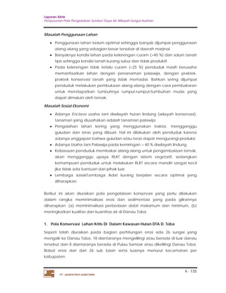 Laporan Akhir 
Penyusunan Pola Pengelolaan Sumber Daya Air Wilayah Sungai Asahan. 
 Penggunaan lahan belum optimal sehingga banyak dijumpai penggunaan 
alang-alang yang sebagian besar tersebar di daerah marjinal. 
 Banyaknya kondisi lahan pada kelerengan curam (>40 %) dan solum tanah 
tipis sehingga kondisi tanah kurang subur dan tidak produktif. 
 Pada kelerengan tidak terlalu curam (<25 %) penduduk masih berusaha 
memanfaatkan lahan dengan penanaman palawija, dengan praktek-praktek 
konservasi tanah yang tidak memadai. Bahkan sering dijumpai 
penduduk melakukan pembukaan alang-alang dengan cara pembakaran 
untuk mendapatkan tumbuhnya rumput-rumput/tumbuhan muda yang 
dapat dimakan oleh ternak. 
 Adanya Enclave usaha tani diwilayah hutan lindung (wilayah konservasi), 
tanaman yang diusahakan adalah tanaman palawija. 
 Pengolahan lahan kering yang menggunakan traktor, mengganggu 
guludan dan teras yang dibuat. Hal ini dilakukan oleh penduduk karena 
adanya anggapan bahwa guludan atau teras dapat mengurangi produksi. 
 Adanya Usaha tani Palawija pada kemiringan > 40 % diwilayah lindung. 
 Kebiasaan penduduk membakar alang-alang untuk pengembalaan ternak, 
akan mengganggu upaya RLKT dengan sistem vegetatif, sedangkan 
kemampuan penduduk untuk melakukan RLKT secara mandiri sangat kecil 
jika tidak ada bantuan dari pihak luar. 
 Lembaga sosial/Lembaga Adat kurang berjalan secara optimal yang 
diharapkan. 
Berikut ini akan diuraikan pola pengelolaan konservasi yang perlu dilakukan 
dalam rangka meminimalisasi erosi dan sedimentasi yang pada gilirannya 
diharapkan :(a) meminimalisasi perbedaan debit maksimum dan minimum, (b) 
meningkatkan kualitas dan kuantitas air di Danau Toba. 
1. Pola Konservasi Lahan Kritis Di Dalam Kawasan Hutan DTA D. Toba 
Seperti telah diuraikan pada bagian perhitungan erosi ada 26 sungai yang 
mengalir ke Danau Toba, 18 diantaranya mengelilingi atau berada di luar danau 
tersebut dan 8 diantaranya berada di Pulau Samosir atau dikelilingi Danau Toba. 
Bobot erosi dari dari 26 sub basin serta luasnya menurut kecamatan per 
kabupaten. 
4 - 135 
Masalah Penggunaan Lahan 
Masalah Sosial Ekonomi 
PT. JASAPATRIA GUNATAMA 
 