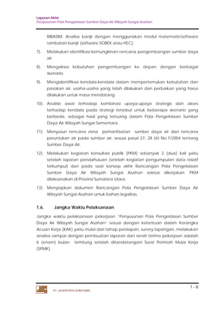Laporan Akhir 
Penyusunan Pola Pengelolaan Sumber Daya Air Wilayah Sungai Asahan. 
RIBASIM. Analisa banjir dengan menggunakan modul matematis/software 
rambatan banjir (software SOBEK atau HEC). 
7). Melakukan identifikasi kemungkinan rencana pengembangan sumber daya 
8). Mengakses kebutuhan pengembangan ke depan dengan berbagai 
9). Mengidentifikasi kendala-kendala dalam mempertemukan kebutuhan dan 
pasokan air, usaha-usaha yang telah dilakukan dan perbaikan yang harus 
dilakukan untuk masa mendatang. 
10). Analisis awal terhadap kombinasi upaya-upaya strategis dan akses 
terhadap kendala pada strategi tersebut untuk beberapa skenario yang 
berbeda, sebagai hasil yang tertuang dalam Pola Pengelolaan Sumber 
Daya Air Wilayah Sungai Sementara. 
11). Menyusun rencana zona pemanfaatan sumber daya air dan rencana 
peruntukan air pada sumber air, sesuai pasal 27, 28 UU No.7/2004 tentang 
Sumber Daya Air. 
12). Melakukan kegiatan konsultasi publik (PKM) sebanyak 2 (dua) kali yaitu 
setelah laporan pendahuluan (setelah kegiatan pengumpulan data relatif 
terkumpul) dan pada saat konsep akhir Rancangan Pola Pengelolaan 
Sumber Daya Air Wilayah Sungai Asahan selesai dikerjakan. PKM 
dilaksanakan di Provinsi Sumatera Utara. 
13). Menyiapkan dokumen Rancangan Pola Pengelolaan Sumber Daya Air 
1.6. Jangka Waktu Pelaksanaan 
Jangka waktu pelaksanaan pekerjaan ”Penyusunan Pola Pengelolaan Sumber 
Daya Air Wilayah Sungai Asahan” sesuai dengan ketentuan dalam Kerangka 
Acuan Kerja (KAK) yaitu mulai dari tahap persiapan, survey lapangan, melakukan 
analisa sampai dengan pembuatan laporan dan serah terima pekerjaan adalah 
6 (enam) bulan terhitung setelah ditandatangani Surat Perintah Mulai Kerja 
(SPMK). 
1 - 8 
air. 
skenario. 
Wilayah Sungai Asahan untuk bahan legalitas. 
PT. JASAPATRIA GUNATAMA 
 