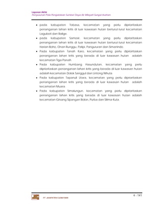 Laporan Akhir 
Penyusunan Pola Pengelolaan Sumber Daya Air Wilayah Sungai Asahan. 
 pada kabupaten Tobasa, kecamatan yang perlu diprioritaskan 
penanganan lahan kritis di luar kawasan hutan berturut-turut kecamatan 
Laguboti dan Balige. 
 pada kabupaten Samosir, kecamatan yang perlu diprioritaskan 
penanganan lahan kritis di luar kawasan hutan berturut-turut kecamatan 
Harian Boho, Onan Runggu, Palipi, Pangururan dan Simanindo. 
 Pada kabupaten Tanah Karo, kecamatan yang perlu diprioritaskan 
penanganan lahan kritis yang berada di luar kawasan hutan adalah 
kecamatan Tiga Panah. 
 Pada kabupaten Humbang Hasundutan, kecamatan yang perlu 
diprioritaskan penanganan lahan kritis yang berada di luar kawasan hutan 
adalah kecamatan Dolok Sanggul dan Lintong Nihuta 
 Pada kabupaten Tapanuli Utara, kecamatan yang perlu diprioritaskan 
penanganan lahan kritis yang berada di luar kawasan hutan adalah 
kecamatan Muara. 
 Pada kabupaten Simalungun, kecamatan yang perlu diprioritaskan 
penanganan lahan kritis yang berada di luar kawasan hutan adalah 
kecamatan Girsang Sipangan Bolon, Purba dan Silima Kuta. 
4 - 141 
PT. JASAPATRIA GUNATAMA 
 