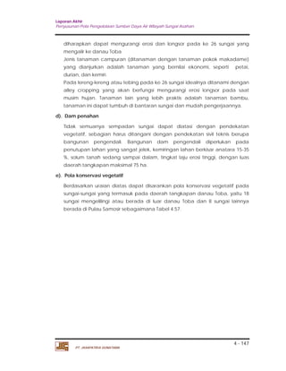 Laporan Akhir 
Penyusunan Pola Pengelolaan Sumber Daya Air Wilayah Sungai Asahan. 
diharapkan dapat mengurangi erosi dan longsor pada ke 26 sungai yang 
mengalir ke danau Toba 
Jenis tanaman campuran (ditanaman dengan tanaman pokok makadame) 
yang dianjurkan adalah tanaman yang bernilai ekonomi, seperti petai, 
durian, dan kemiri. 
Pada lereng-lereng atau tebing pada ke 26 sungai idealnya ditanami dengan 
alley cropping yang akan berfungsi mengurangi erosi longsor pada saat 
musim hujan. Tanaman lain yang lebih praktis adalah tanaman bambu, 
tanaman ini dapat tumbuh di bantaran sungai dan mudah pengerjaannya. 
Tidak semuanya sempadan sungai dapat diatasi dengan pendekatan 
vegetatif, sebagian harus ditangani dengan pendekatan sivil teknis berupa 
bangunan pengendali. Bangunan dam pengendali diperlukan pada 
penutupan lahan yang sangat jelek, kemiringan lahan berkisar anatara 15-35 
%, solum tanah sedang sampai dalam, tingkat laju erosi tinggi, dengan luas 
daerah tangkapan maksimal 75 ha. 
Berdasarkan uraian diatas dapat disarankan pola konservasi vegetatif pada 
sungai-sungai yang termasuk pada daerah tangkapan danau Toba, yaitu 18 
sungai mengelilingi atau berada di luar danau Toba dan 8 sungai lainnya 
berada di Pulau Samosir sebagaimana Tabel 4.57. 
4 - 147 
d). Dam penahan 
e). Pola konservasi vegetatif 
PT. JASAPATRIA GUNATAMA 
 