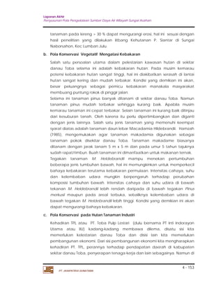 Laporan Akhir 
Penyusunan Pola Pengelolaan Sumber Daya Air Wilayah Sungai Asahan. 
tanaman pada lereng > 30 % dapat mengurangi erosi, hal ini sesuai dengan 
hasil penelitian yang dilakukan litbang Kehutanan P. Siantar di Sungai 
Naborsahon, Kec Lumban Julu. 
Salah satu persoalan utama dalam pelestarian kawasan hutan di sekitar 
danau Toba selama ini adalah kebakaran hutan. Pada musim kemarau 
potensi kebakaran hutan sangat tinggi, hal ini diakibatkan serasah di lantai 
hutan sangat kering dan mudah terbakar. Kondisi yang demikian ini akan, 
besar peluangnya sebagai pemicu kebakaran manakala masyarakat 
membuang puntung rokok di pinggir jalan. 
Selama ini tanaman pinus banyak ditanam di sekitar danau Toba. Namun 
tanaman pinus mudah terbakar sehingga kurang baik. Apabila musim 
kemarau tanaman ini cepat terbakar. Selain tanaman ini kurang baik ditinjau 
dari kesuburan tanah. Oleh karena itu perlu dipertimbangkan dan diganti 
dengan jenis lainnya. Salah satu jenis tanaman yang memenuhi keempat 
syarat diatas adalah tanaman daun lebar Macadamia Hildebrandii. Hamzah 
(1985), mengemukakan agar tanaman makadamia digunakan sebagai 
tanaman pokok disekitar danau Toba. Tanaman makadame biasanya 
ditanam dengan jarak tanam 5 m x 5 m dan pada umur 5 tahun tajuknya 
sudah rapat/rimbun. Buah tanaman ini dimanfaatkan untuk makanan ternak. 
Tegakan tanaman M. Heldebrandii mampu menekan pertumbuhan 
beberapa jenis tumbuhan bawah, hal ini memungkinkan untuk memperkecil 
bahaya kebakaran terutama kebakaran permulaan. Intensitas cahaya, suhu 
dan kelembaban udara mungkin berpengaruh terhadap perubahan 
komposisi tumbuhan bawah. Intensitas cahaya dan suhu udara di bawah 
tekanan M. Heldebrandii lebih rendah daripada di bawah tegakan Pinus 
merkusii maupun pada areal terbuka, sebaliknya kelembaban udara di 
bawah tegakan M. Heldebrandii lebih tinggi. Kondisi yang demikian ini akan 
dapat mengurangi bahaya kebakaran. 
Kehadiran TPL atau PT. Toba Pulp Lestari (dulu bernama PT Inti Indorayon 
Utama atau IIU) kadang-kadang membawa dilema, disatu sisi kita 
memerlukan kelestarian danau Toba dan disisi lain kita memerlukan 
pembangunan ekonomi. Dari sisi pembangunan ekonomi kita mengharapkan 
kehadiran PT. TPL, perannya terhadap pendapatan daerah di kabupaten 
sekitar danau Toba, penyerapan tenaga kerja dan lain sebagainya. Namun di 
4 - 153 
b. Pola Konservasi Vegetatif Mengatasi Kebakaran 
c. Pola Konservasi pada Hutan Tanaman Industri 
PT. JASAPATRIA GUNATAMA 
 