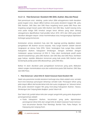 Laporan Akhir 
Penyusunan Pola Pengelolaan Sumber Daya Air Wilayah Sungai Asahan. 
4.6.2.1.2. Pola Konservasi Ekosistem Hilir (DAS, Asahan, Silau dan Piasa) 
Dari penentuan erosi eksisting pada tahun 2006 sebagaimana telah diuraikan 
pada bagian erosi, dapat dilihat bahwa erosi pada ekosistem bagian hilir, yaitu 
DAS Asahan, DAS Silau dan DAS Piasa tergolong berat pada DAS Piasa dan 
tergolong sangat besart pada DAS Asahan dan DAS Silau. Sudah barang tentu 
erosi pada ketiga DAS tersebut sangat berat dimasa yang akan datang 
sebagaimana diperlihatkan hasil prediksi tahun 2010, 2015 dan 2030 yang telah 
diuraikan dibagian depan. Untuk meminimalisasi atau menguranginya diperlukan 
berbagai upaya konservasi. 
Keterkaitan antara ekosistem hulu dan hilir, lagi-lagi penting dijadikan dalam 
pengelolaan WS Asahan secara terpadu. Hulu sungai Asahan adalah daerah 
tangkapan air danau Toba (DTA. Toba). Sedangkan hulu sungai Silau adalah 
Kabupaten Asahan, Kabupaten Simalungun. Dengan demikian dengan 
melakukan upaya konservasi di DTA D. Toba akan berdampak positif pada 
daerah bawahannya, yaitu DAS Asahan, dan DAS Silau dan DAS Piasa. Demikian 
juga halnya, apabila dilakukan konservasi yang baik pada DAS Asahan akan 
berdampak positip pada DAS dibawahnya, yaitu DAS Silau. 
Berikut ini akan diuraikan pola pengelolaan konservasi yang perlu dilakukan 
dalam rangka meminimalisasi erosi dan sedimentasi pada DAS Asahan, DAS Silau 
dan DAS Piasa. 
1. Pola Konservasi Lahan Kritis Di Dalam Kawasan Hutan Ekositem Hilir 
Salah satu parameter kondisi ekosistem berfungsi atau tidak adalah erosi, semakin 
kecil erosi biasanya penutupan lahannya semakin baik. Penutupan lahan yang 
jelek dapat dilihat dari kondisi lahan kritis dari suatu tangkapan air. Sebaran lahan 
kritis pada ekosistem bagian hilir yang mencakup Kabupaten Asahan, Tobasa, 
Simalungun dan Tanjung Balai disajikan pada Tabel 4.60. 
Dari Tabel 4.60, jumlah lahan kritis dan sangat sangat kritis yang perlu diupayakan 
penanganannya adalah: 
 Pada kabupaten Asahan, kecamatan yang perlu diprioritaskan 
penanganan lahan kritis dan sangat kritis di dalam kawasan hutan berturut-turut 
kecamatan Bandar Pasir Mandogi, Bandar Pulo, Pulau Rakyat, Sei 
4 - 155 
Kepayang dan tanjung Tiram. 
PT. JASAPATRIA GUNATAMA 
 
