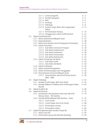 Laporan Akhir 
Penyusunan Pola Pengelolaan Sumber Daya Air Wilayah Sungai Asahan. 
iii 
3.2.1.1. Letak Geografis 3 – 3 
3.2.1.2. Kondisi Topografi 3 – 5 
3.2.1.3. Iklim 3 – 5 
3.2.1.4. Geologi 3 – 5 
3.2.1.5. Hidrologi 3 – 8 
3.2.1.6. Sumber Daya Alam dan Lingkungan 
PT. JASAPATRIA GUNATAMA 
Hidup 
3 – 11 
3.2.1.7. Pemanfaatan Ruang 3 – 17 
3.2.1.8. Penggunaan Lahan di WS Asahan 3 – 21 
3.3. Aspek Sosial Ekonomi 3 – 27 
3.3.1. Batas Administrasi Wilayah Studi 3 – 27 
3.3.2. Kependudukan 3 – 28 
3.3.3. Mata Pencaharian dan Pendapatan Penduduk 3 – 32 
3.3.4. Sektor Pertanian 3 – 33 
3.3.4.1. Sub Sektor Tanaman Pangan 3 – 34 
3.3.4.2. Sub Sektor Perkebunan 3 – 36 
3.3.4.3. Sub Sektor Perikanan 3 – 39 
3.3.4.4. Sub Sektor Peternakan 3 – 39 
3.3.4.5. Sub Sektor Kehutanan 3 – 41 
3.3.5. Sektor Energi dan Air Bersih 3 – 43 
3.3.5.1. Sub Sektor Listrik 3 – 43 
3.3.5.2. Sub Sektor Air Bersih 3 – 44 
3.3.6. Sektor Pariwisata 3 – 45 
3.3.7. Sektor Industri Pengolahan 3 – 47 
3.3.8. Sektor Pertambangan dan Penggalian 3 – 50 
3.3.9. Pertumbuhan Ekonomi Wilayah Studi 3 – 50 
3.3.9.1. Pertumbuhan ekonomi Provinsi Sumut 
2002 - 2004 
3 – 50 
3.4. Aspek Hidrologi 3 – 53 
3.4.1. Analisis Curah Hujan, Iklim dan Debit 3 – 53 
3.4.2. Analisis Kalibrasi ,Verifikasi dan Perhitungan Debit 
Runoff 
3 – 64 
3.5. Aspek Kualitas Air 3 – 68 
3.6. Aspek Konservasi 3 – 73 
3.6.1. Keterkaitan Sub Ekosistem Hulu dan Hilir DTA 
Danau Toba - WS Asahan 
3 – 73 
3.6.2. Kondisi Biofisik Wilayah DAS Asahan - Toba 3 – 75 
3.6.2.1. Jenis Tanah 3 – 75 
3.6.2.2. Curah Hujan dan Erosi Tanah 3 – 80 
3.6.2.3. Kemiringan Lereng 3 – 81 
3.6.2.4. Penutupan Lahan 3 – 82 
3.7. Aspek Pengembangan Sumber Daya Air 3 – 92 
3.7.1. Sistem Tata Air 3 – 92 
3.7.2. Infrastruktur yang ada (kondisi eksisting) 3 – 92 
 
