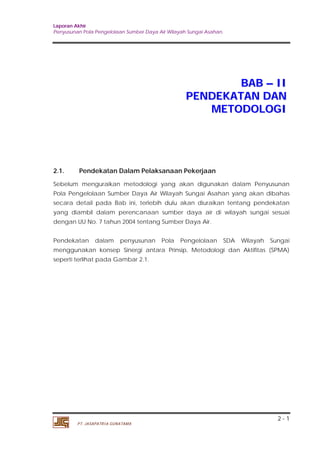 Laporan Akhir 
Penyusunan Pola Pengelolaan Sumber Daya Air Wilayah Sungai Asahan. 
2 - 1 
PT. JASAPATRIA GUNATAMA 
BAB –– II 
PENDEKATAN DAN 
METODOLOGI 
2.1. Pendekatan Dalam Pelaksanaan Pekerjaan 
Sebelum menguraikan metodologi yang akan digunakan dalam Penyusunan 
Pola Pengelolaan Sumber Daya Air Wilayah Sungai Asahan yang akan dibahas 
secara detail pada Bab ini, terlebih dulu akan diuraikan tentang pendekatan 
yang diambil dalam perencanaan sumber daya air di wilayah sungai sesuai 
dengan UU No. 7 tahun 2004 tentang Sumber Daya Air. 
Pendekatan dalam penyusunan Pola Pengelolaan SDA Wilayah Sungai 
menggunakan konsep Sinergi antara Prinsip, Metodologi dan Aktifitas (SPMA) 
seperti terlihat pada Gambar 2.1. 
 