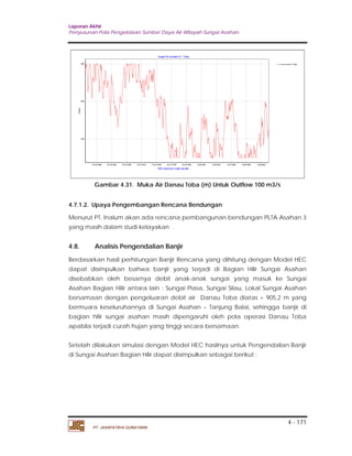 Laporan Akhir 
Penyusunan Pola Pengelolaan Sumber Daya Air Wilayah Sungai Asahan. 
4 - 171 
12/16/1959 12/15/1963 12/14/1967 12/13/1971 12/12/1975 12/11/1979 12/10/1983 12/9/1987 12/8/1991 12/7/1995 12/6/1999 12/5/2003 
PT. JASAPATRIA GUNATAMA 
Lvl at ts end D. Toba 
Graph for location D. Toba 
SW reservoir node results 
Supply 
905 
904 
903 
Gambar 4.31. Muka Air Danau Toba (m) Untuk Outflow 100 m3/s 
4.7.1.2. Upaya Pengembangan Rencana Bendungan 
Menurut PT. Inalum akan ada rencana pembangunan bendungan PLTA Asahan 3 
yang masih dalam studi kelayakan . 
4.8. Analisis Pengendalian Banjir 
Berdasarkan hasil perhitungan Banjir Rencana yang dihitung dengan Model HEC 
dapat disimpulkan bahwa banjir yang terjadi di Bagian Hilir Sungai Asahan 
disebabkan oleh besarnya debit anak-anak sungai yang masuk ke Sungai 
Asahan Bagian Hilir antara lain : Sungai Piasa, Sungai Silau, Lokal Sungai Asahan 
bersamaan dengan pengeluaran debit air Danau Toba diatas + 905,2 m yang 
bermuara keseluruhannya di Sungai Asahan – Tanjung Balai, sehingga banjir di 
bagian hilir sungai asahan masih dipengaruhi oleh pola operasi Danau Toba 
apabila terjadi curah hujan yang tinggi secara bersamaan. 
Setelah dilakukan simulasi dengan Model HEC hasilnya untuk Pengendalian Banjir 
di Sungai Asahan Bagian Hilir dapat disimpulkan sebagai berikut : 
 